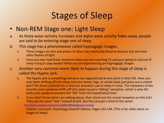 Stages of Sleep
• Non-REM Stage one: Light Sleep
a.    As theta wave activity increases and alpha wave activity fades away, people
      are said to be entering stage one of sleep.
b.    This stage has a phenomenon called hypnagogic images.
     1.    These images are bits and pieces of what may eventually become dreams, but are most
           often flashes of light
     2.    Have you ever had those moments when you are watching TV and your going in and out of
           sleep trying to stay awake? What you are experiencing are hypnagogic images.
c.    Another very common event likely to happen during this stage of sleep is
      called the Hypnic jerk.
     1.    The hypnic jerk is something everyone has experienced at one point in their life. Have you
           ever been drifting off into sleep and your knees, legs, or whole body just gives out a violent
           jerk? The theory behind this is that our ancestors use to sleep in trees. The relaxation of the
           muscles once someone drifts off into sleep causes a ‘falling” sensation, which is why the
           body jerks awake to prevent the “fall” from the hypothetical tree!
     2.    If you don’t know what I am talking about, then check out the movie Inception on this link!
           They use the word “kick” instead of jerk ,but the concept is kind of the same!
          http://www.youtube.com/watch?v=0HM5YBXkE9s&feature=related
           Citation: Ciccarelli, Psychology Seventh Edition, Pages 142-144. (This is for slides done on
           stages of sleep)
 