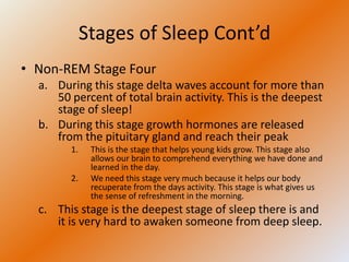 Stages of Sleep Cont’d
• Non-REM Stage Four
  a. During this stage delta waves account for more than
     50 percent of total brain activity. This is the deepest
     stage of sleep!
  b. During this stage growth hormones are released
     from the pituitary gland and reach their peak
        1.    This is the stage that helps young kids grow. This stage also
              allows our brain to comprehend everything we have done and
              learned in the day.
        2.    We need this stage very much because it helps our body
              recuperate from the days activity. This stage is what gives us
              the sense of refreshment in the morning.
  c. This stage is the deepest stage of sleep there is and
     it is very hard to awaken someone from deep sleep.
 