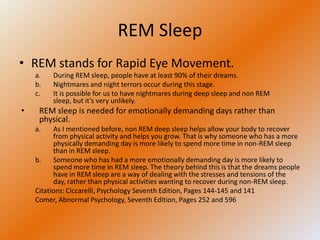 REM Sleep
• REM stands for Rapid Eye Movement.
    a.   During REM sleep, people have at least 90% of their dreams.
    b.   Nightmares and night terrors occur during this stage.
    c.   It is possible for us to have nightmares during deep sleep and non REM
         sleep, but it’s very unlikely.
•    REM sleep is needed for emotionally demanding days rather than
     physical.
    a.    As I mentioned before, non REM deep sleep helps allow your body to recover
          from physical activity and helps you grow. That is why someone who has a more
          physically demanding day is more likely to spend more time in non-REM sleep
          than in REM sleep.
    b.    Someone who has had a more emotionally demanding day is more likely to
          spend more time in REM sleep. The theory behind this is that the dreams people
          have in REM sleep are a way of dealing with the stresses and tensions of the
          day, rather than physical activities wanting to recover during non-REM sleep.
    Citations: Ciccarelli, Psychology Seventh Edition, Pages 144-145 and 141
    Comer, Abnormal Psychology, Seventh Edition, Pages 252 and 596
 