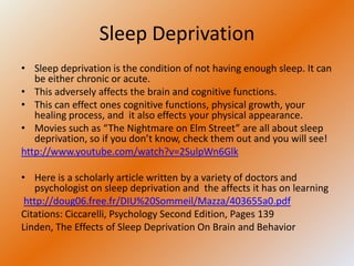 Sleep Deprivation
• Sleep deprivation is the condition of not having enough sleep. It can
   be either chronic or acute.
• This adversely affects the brain and cognitive functions.
• This can effect ones cognitive functions, physical growth, your
   healing process, and it also effects your physical appearance.
• Movies such as “The Nightmare on Elm Street” are all about sleep
   deprivation, so if you don’t know, check them out and you will see!
http://www.youtube.com/watch?v=2SulpWn6Glk

• Here is a scholarly article written by a variety of doctors and
    psychologist on sleep deprivation and the affects it has on learning
 http://doug06.free.fr/DIU%20Sommeil/Mazza/403655a0.pdf
Citations: Ciccarelli, Psychology Second Edition, Pages 139
Linden, The Effects of Sleep Deprivation On Brain and Behavior
 