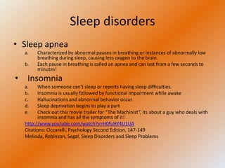 Sleep disorders
• Sleep apnea
  a.   Characterized by abnormal pauses in breathing or instances of abnormally low
       breathing during sleep, causing less oxygen to the brain.
  b.   Each pause in breathing is called an apnea and can last from a few seconds to
       minutes!
• Insomnia
  a.    When someone can’t sleep or reports having sleep difficulties.
  b.    Insomnia is usually followed by functional impairment while awake
  c.    Hallucinations and abnormal behavior occur.
  d.    Sleep deprivation begins to play a part
  e.    Check out this movie trailer for “The Machinist”, its about a guy who deals with
        insomnia and has all the symptoms of it!
  http://www.youtube.com/watch?v=H0fuHY4U1UA
  Citations: Ciccarelli, Psychology Second Edition, 147-149
  Melinda, Robinson, Segal, Sleep Disorders and Sleep Problems
 