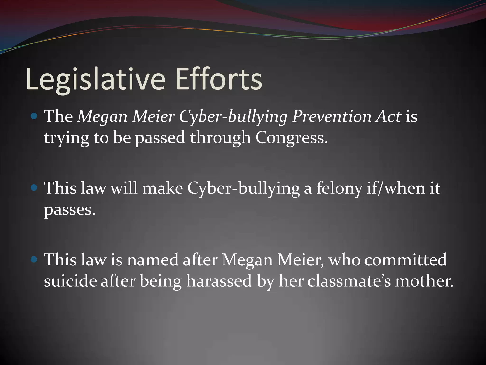 Legislative EffortsThe Megan Meier Cyber-bullying Prevention Act is trying to be passed through Congress.This law will make Cyber-bullying a felony if/when it passes.This law is named after Megan Meier, who committed suicide after being harassed by her classmate’s mother.