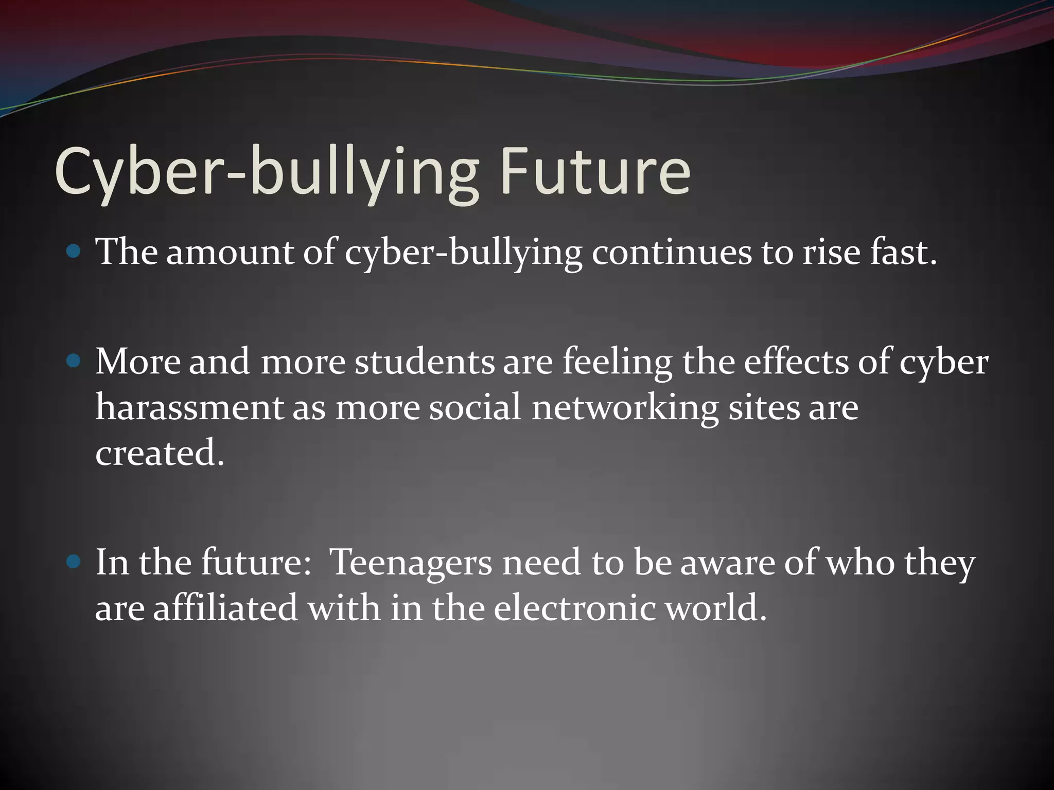 Cyber-bullying FutureThe amount of cyber-bullying continues to rise fast.More and more students are feeling the effects of cyber harassment as more social networking sites are created.In the future:  Teenagers need to be aware of who they are affiliated with in the electronic world.