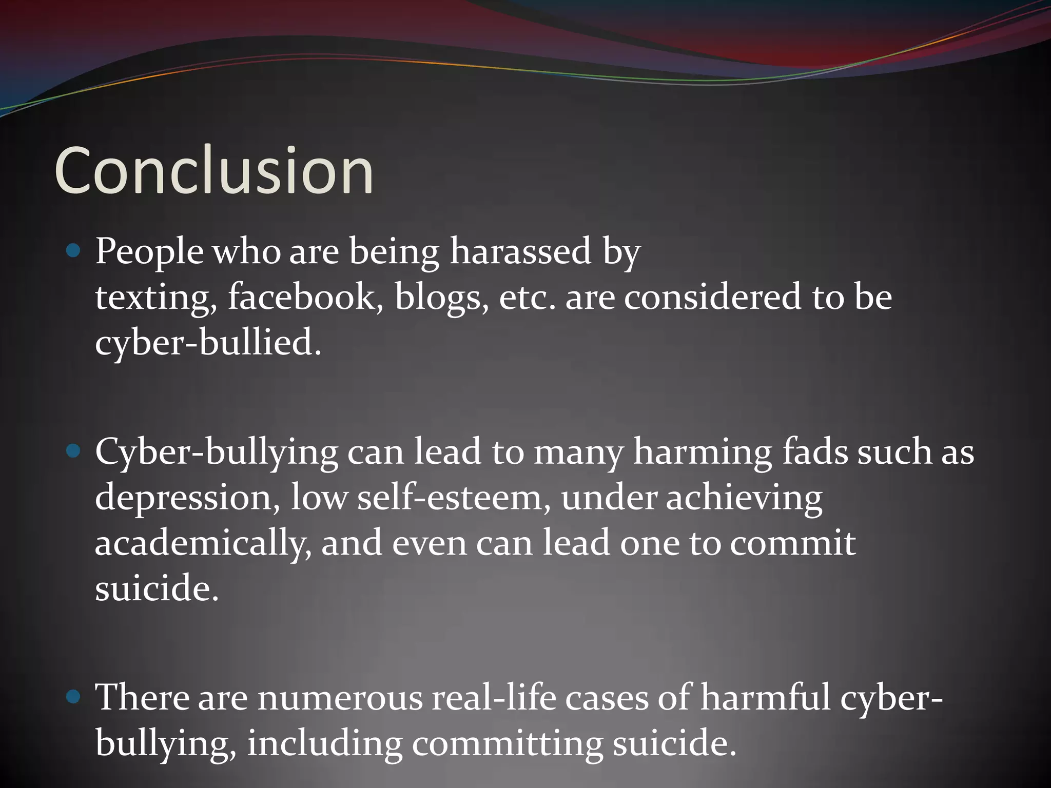 ConclusionPeople who are being harassed by texting, facebook, blogs, etc. are considered to be cyber-bullied.Cyber-bullying can lead to many harming fads such as depression, low self-esteem, under achieving academically, and even can lead one to commit suicide.There are numerous real-life cases of harmful cyber-bullying, including committing suicide.