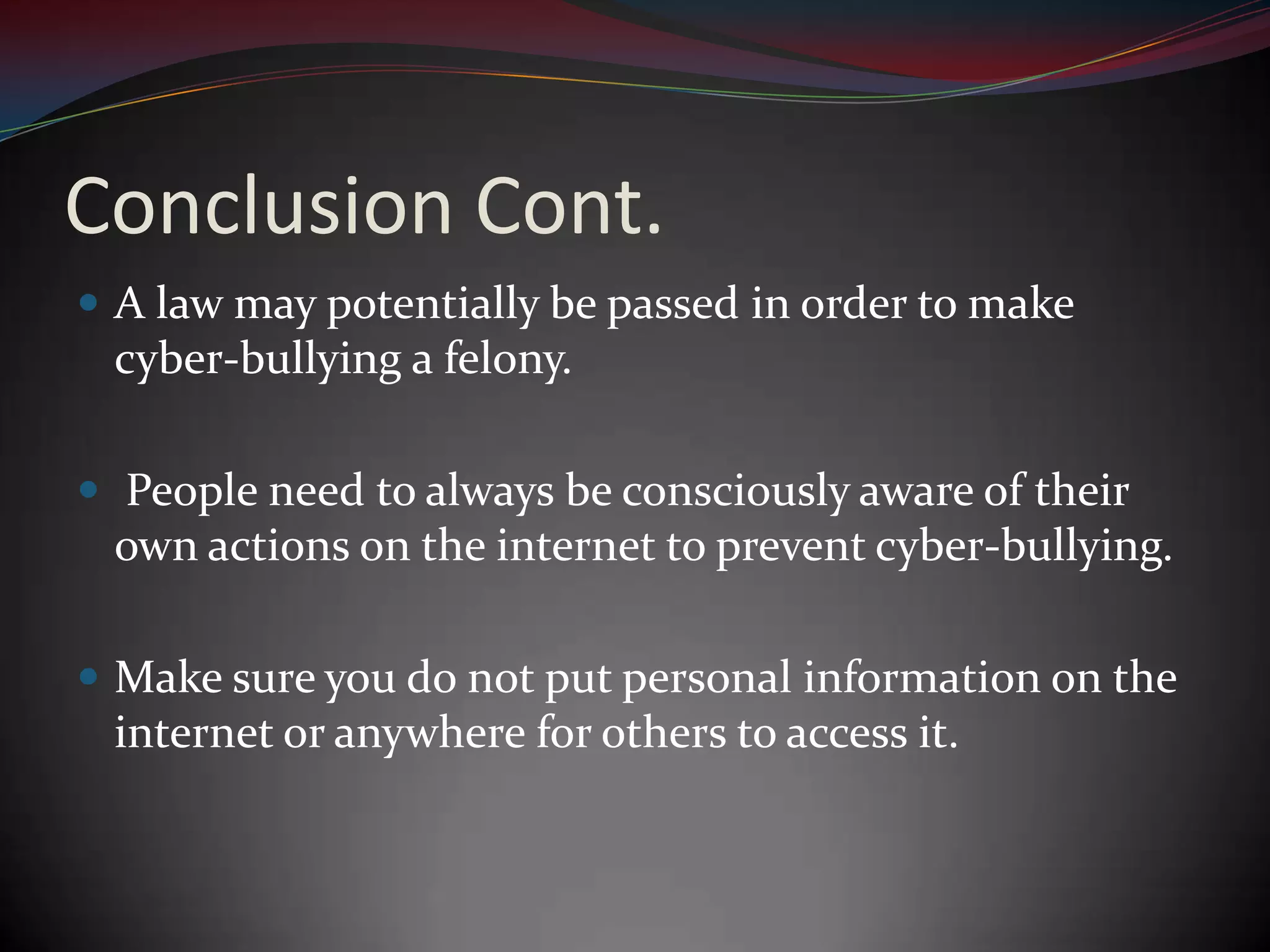 Conclusion Cont.A law may potentially be passed in order to make cyber-bullying a felony. People need to always be consciously aware of their own actions on the internet to prevent cyber-bullying.Make sure you do not put personal information on the internet or anywhere for others to access it.