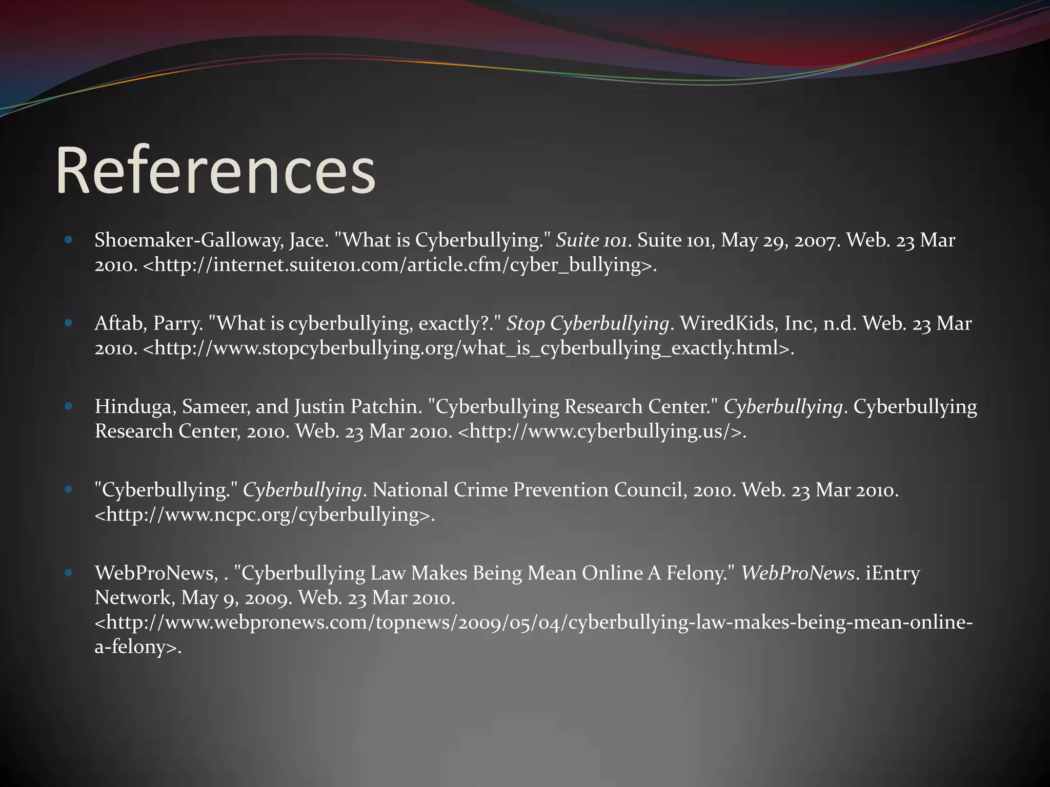 ReferencesShoemaker-Galloway, Jace. "What is Cyberbullying." Suite 101. Suite 101, May 29, 2007. Web. 23 Mar 2010. <http://internet.suite101.com/article.cfm/cyber_bullying>. Aftab, Parry. "What is cyberbullying, exactly?." Stop Cyberbullying. WiredKids, Inc, n.d. Web. 23 Mar 2010. <http://www.stopcyberbullying.org/what_is_cyberbullying_exactly.html>. Hinduga, Sameer, and Justin Patchin. "Cyberbullying Research Center." Cyberbullying. Cyberbullying Research Center, 2010. Web. 23 Mar 2010. <http://www.cyberbullying.us/>. "Cyberbullying." Cyberbullying. National Crime Prevention Council, 2010. Web. 23 Mar 2010. <http://www.ncpc.org/cyberbullying>.WebProNews, . "Cyberbullying Law Makes Being Mean Online A Felony." WebProNews. iEntry Network, May 9, 2009. Web. 23 Mar 2010. <http://www.webpronews.com/topnews/2009/05/04/cyberbullying-law-makes-being-mean-online-a-felony>. 