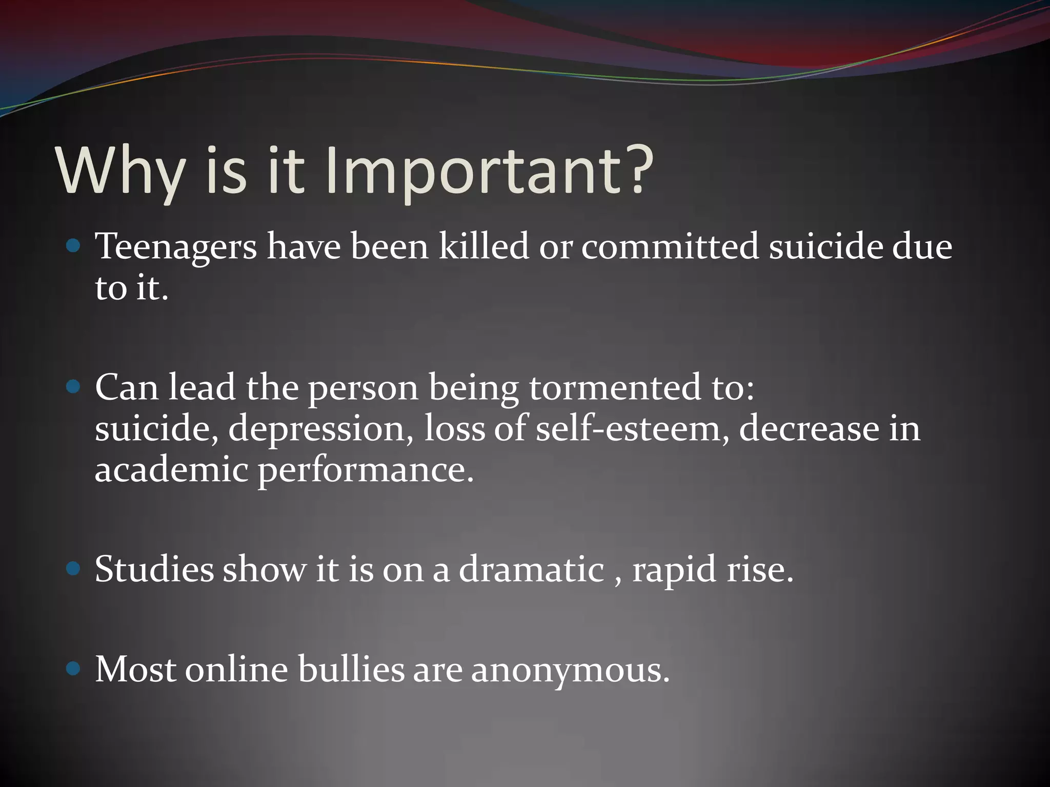 Why is it Important?Teenagers have been killed or committed suicide due to it.Can lead the person being tormented to: suicide, depression, loss of self-esteem, decrease in academic performance.Studies show it is on a dramatic , rapid rise.Most online bullies are anonymous.