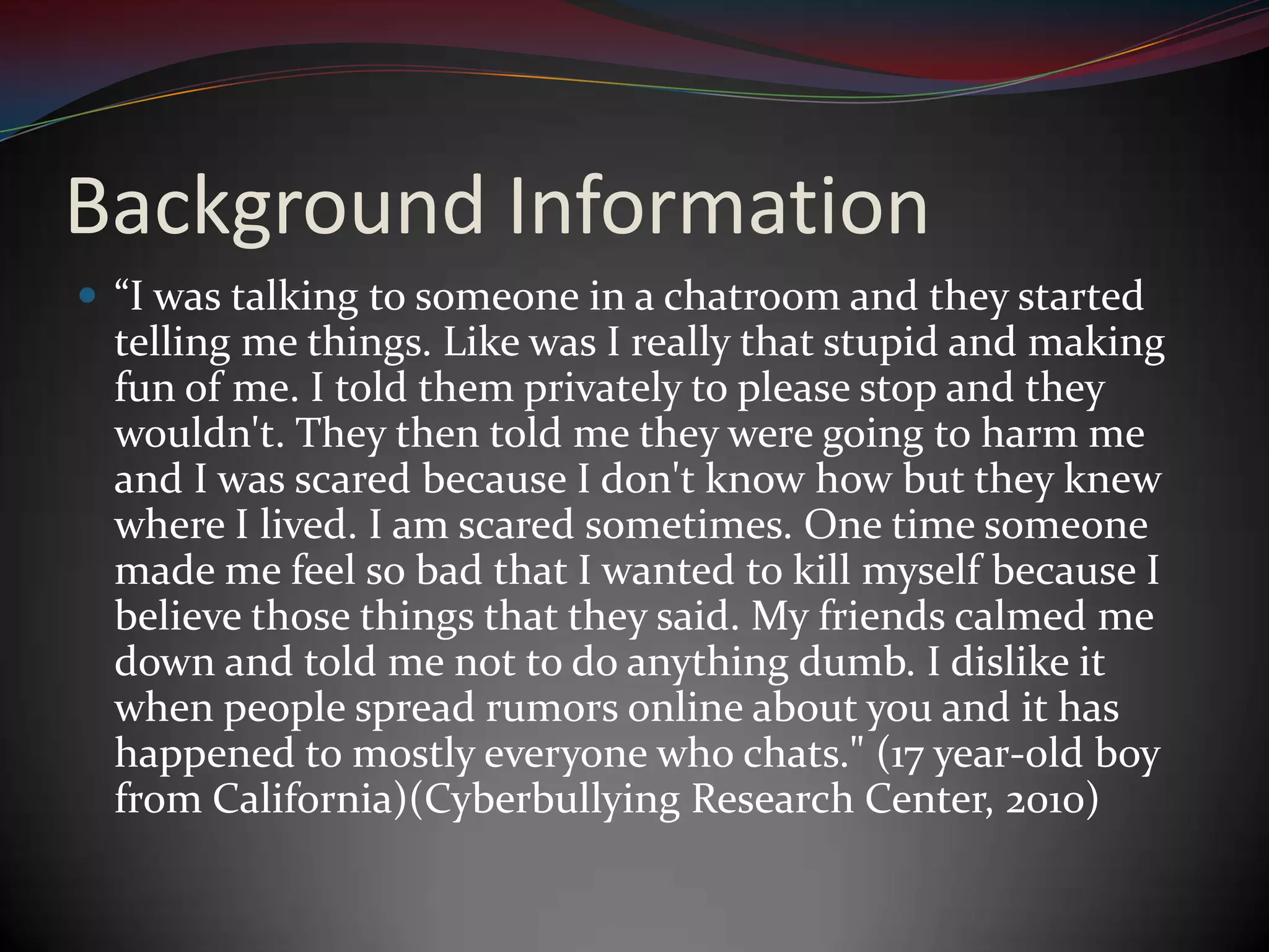Background Information“I was talking to someone in a chatroom and they started telling me things. Like was I really that stupid and making fun of me. I told them privately to please stop and they wouldn't. They then told me they were going to harm me and I was scared because I don't know how but they knew where I lived. I am scared sometimes. One time someone made me feel so bad that I wanted to kill myself because I believe those things that they said. My friends calmed me down and told me not to do anything dumb. I dislike it when people spread rumors online about you and it has happened to mostly everyone who chats." (17 year-old boy from California)(Cyberbullying Research Center, 2010)