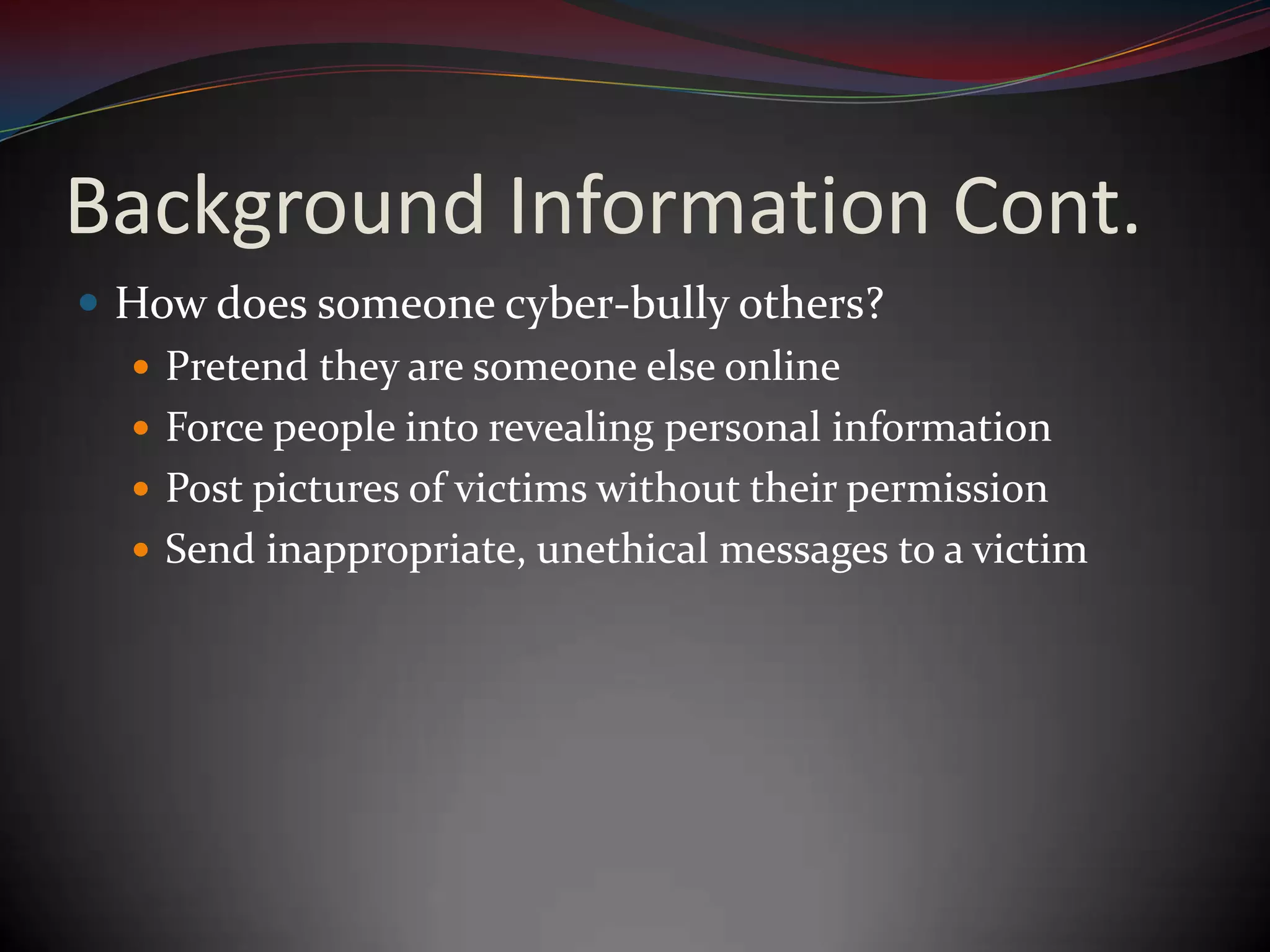 Background Information Cont.How does someone cyber-bully others?Pretend they are someone else onlineForce people into revealing personal informationPost pictures of victims without their permissionSend inappropriate, unethical messages to a victim