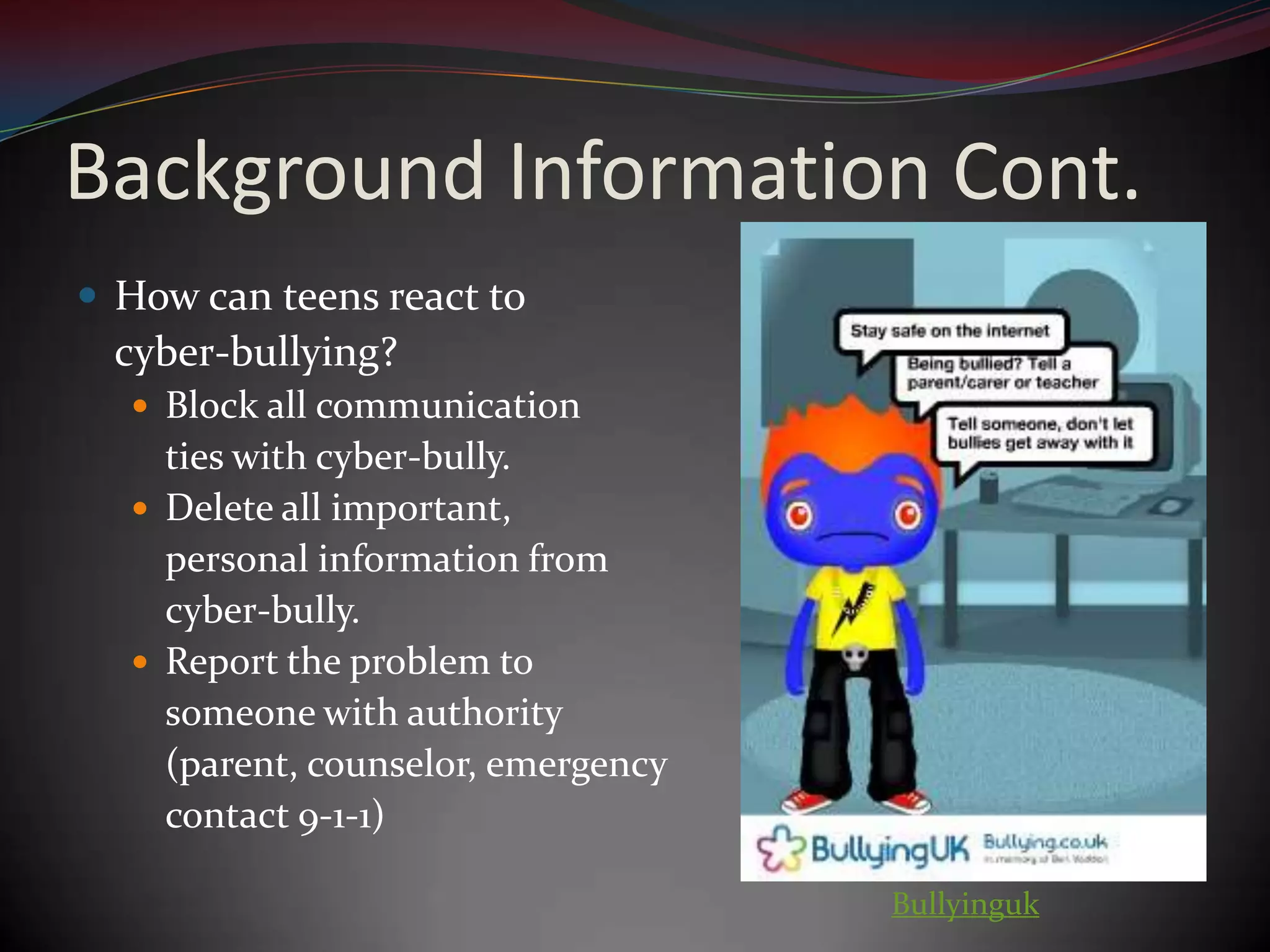 Background Information Cont.How can teens react to cyber-bullying?Block all communication ties with cyber-bully.Delete all important, personal information from cyber-bully.Report the problem to someone with authority	(parent, counselor, emergency contact 9-1-1)Bullyinguk