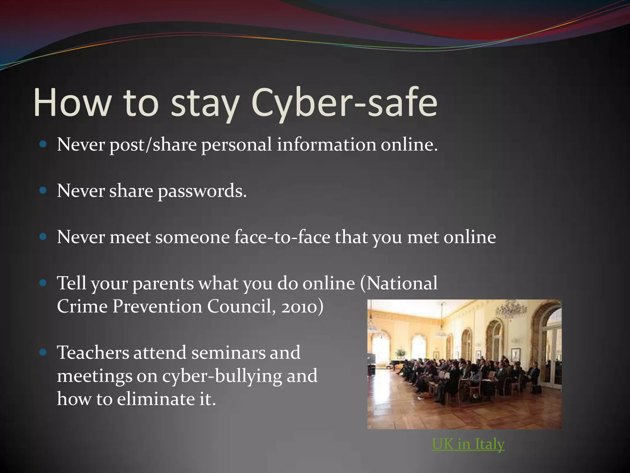 How to stay Cyber-safeNever post/share personal information online.Never share passwords.Never meet someone face-to-face that you met onlineTell your parents what you do online (National Crime Prevention Council, 2010)Teachers attend seminars and meetings on cyber-bullying and how to eliminate it.UK in Italy