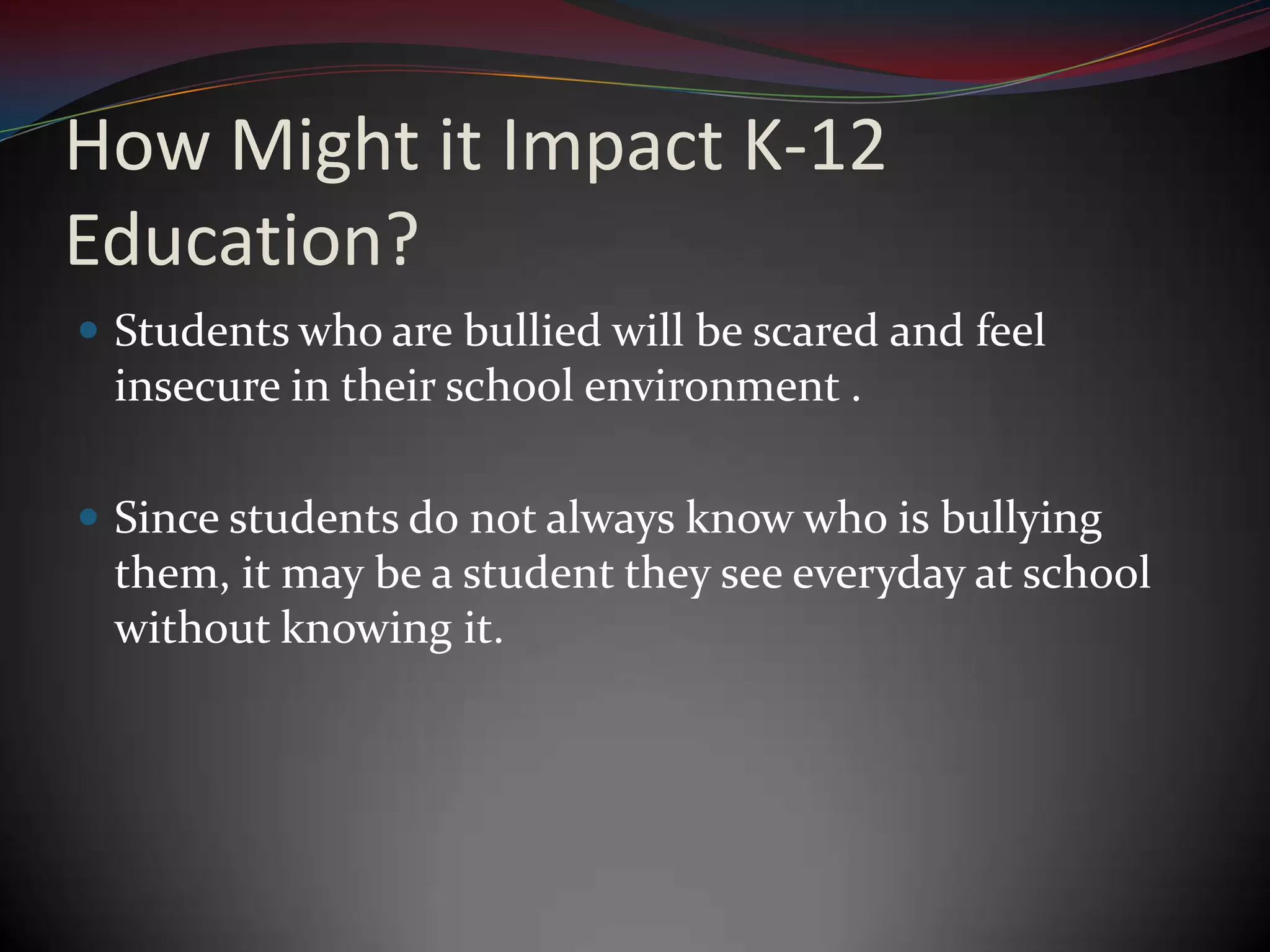 How Might it Impact K-12 Education?Students who are bullied will be scared and feel insecure in their school environment .Since students do not always know who is bullying them, it may be a student they see everyday at school without knowing it.