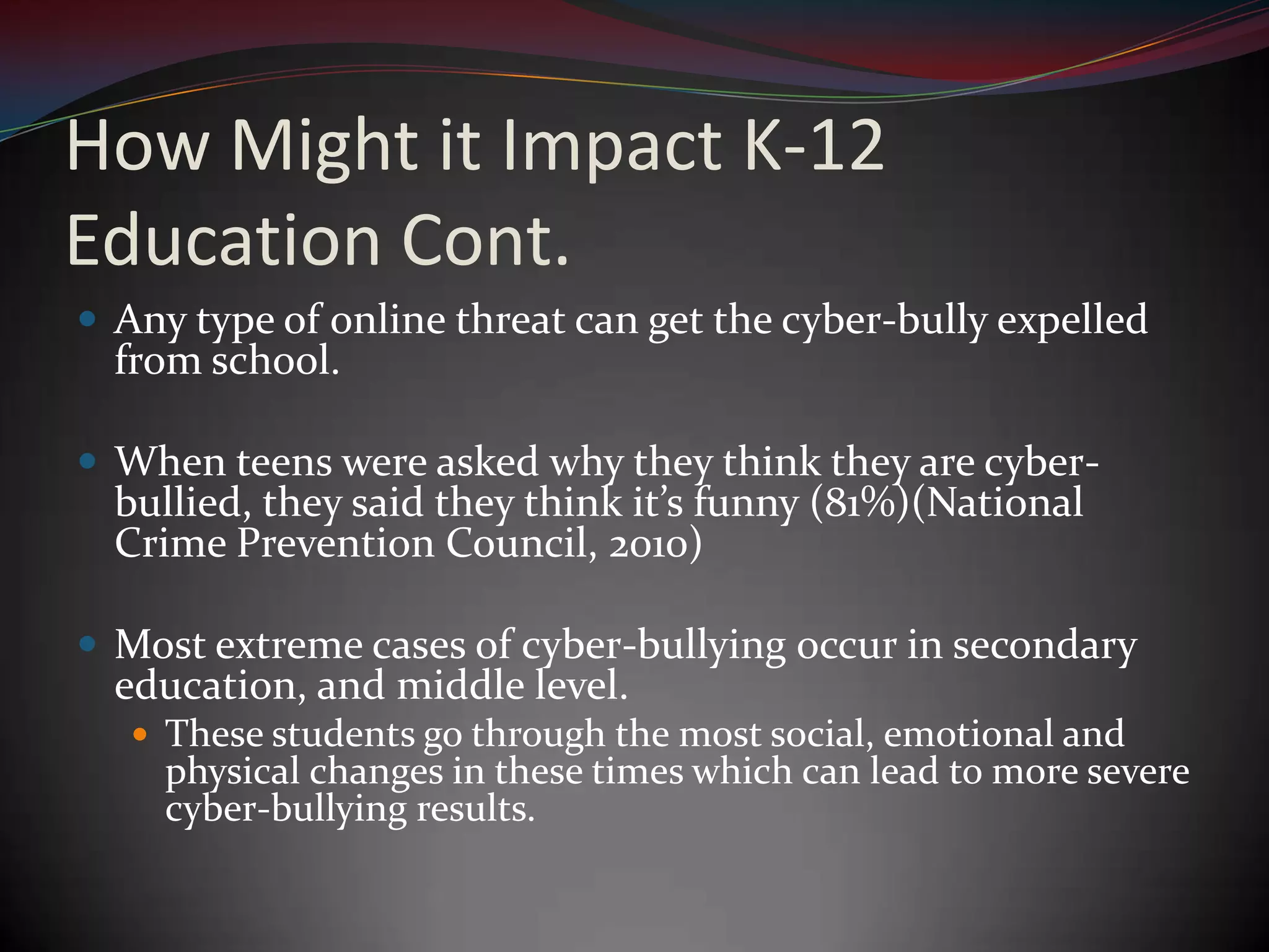 How Might it Impact K-12 Education Cont.Any type of online threat can get the cyber-bully expelled from school.When teens were asked why they think they are cyber-bullied, they said they think it’s funny (81%)(National Crime Prevention Council, 2010)Most extreme cases of cyber-bullying occur in secondary education, and middle level.These students go through the most social, emotional and physical changes in these times which can lead to more severe cyber-bullying results.