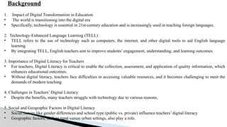 Background
1. Impact of Digital Transformation in Education
• The world is transitioning into the digital era
• Specifically, technology is essential in 21st-century education and is increasingly used in teaching foreign languages.
2. Technology-Enhanced Language Learning (TELL)
• TELL refers to the use of technology such as computers, the internet, and other digital tools to aid English language
learning
• By integrating TELL, English teachers aim to improve students’ engagement, understanding, and learning outcomes.
3. Importance of Digital Literacy for Teachers
• For teachers, Digital Literacy is critical to enable the collection, assessment, and application of quality information, which
enhances educational outcomes.
• Without digital literacy, teachers face difficulties in accessing valuable resources, and it becomes challenging to meet the
demands of modern teaching.
4. Challenges in Teachers’ Digital Literacy
• Despite the benefits, many teachers struggle with technology due to various reasons,
5. Social and Geographic Factors in Digital Literacy
• Social factors like gender differences and school type (public vs. private) influence teachers’ digital literacy
• Geographic factors, such as rural versus urban settings, also play a role.
 