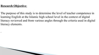 Research Objective:
The purpose of this study is to determine the level of teacher competence in
learning English at the Islamic high school level in the context of digital
literacy reviewed and from various angles through the criteria used in digital
literacy elements.
.
 