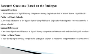 Research Questions (Based on the findings):
General Overview:
1. What is the level of digital literacy competence among English teachers at Islamic Senior High Schools?
Public vs. Private Schools:
2. Are there differences in the digital literacy competencies of English teachers in public schools compared to
private schools?
Gender Differences:
3. Are there significant differences in digital literacy competencies between male and female English teachers?
Urban vs. Rural Areas:
4. How do the digital literacy competencies of English teachers in rural areas compare to those in urban areas?
 