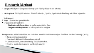 Research Method
• Design: Descriptive-comparative study (not clearly stated on the article).
• Participants: 20 English teachers from 13 schools (7 public, 6 private) in Jombang and Blitar regencies.
• Instrument:
Type: Likert-scale questionnaire.
65 questions divided into:
36 closed-ended questions to gather quantitative data.
29 open-ended questions to elicit qualitative insights.
The Questions on the instrument are classified into four indicators adapted from Son and Park's theory (2015);
• Basic computer operation.
• Functional skills and information retrieval.
• Communication, critical thinking, and collaboration.
• Creative media development and digital security.
 