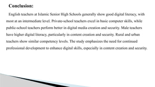 Conclusion:
English teachers at Islamic Senior High Schools generally show good digital literacy, with
most at an intermediate level. Private-school teachers excel in basic computer skills, while
public-school teachers perform better in digital media creation and security. Male teachers
have higher digital literacy, particularly in content creation and security. Rural and urban
teachers show similar competency levels. The study emphasizes the need for continued
professional development to enhance digital skills, especially in content creation and security.
 