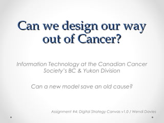 Can we design our wayCan we design our way
out of Cancer?out of Cancer?
Information Technology at the Canadian Cancer
Society’s BC & Yukon Division
Can a new model save an old cause?
Assignment #4: Digital Strategy Canvas v1.0 / Wendi Davies
 