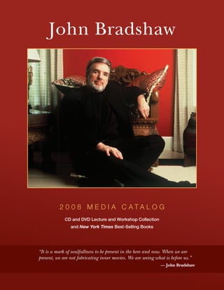 John Bradshaw




          2 0 0 8 M E D I A C ATA L O G
             CD and DVD Lecture and Workshop Collection
                and New York Times Best-Selling Books




“It is a mark of soulfullness to be present in the here and now. When we are
present, we are not fabricating inner movies. We are seeing what is before us.”
                                                               — John Bradshaw
 