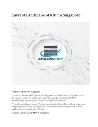Current Landscape of RDP in Singapore
Evolution of RDP in Singapore
Historical Context: RDP’s journey in Singapore traces back to its early adoption in
the business sector. As technology evolved, so did the capabilities of RDP,
transforming it into an integral part of the digital infrastructure.
Technological Advancements: The incorporation of advanced technologies like cloud
computing and artificial intelligence has further enhanced the capabilities of RDP,
making it more versatile and efficient.
Current Landscape of RDP in Singapore
 