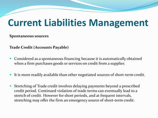 Current Liabilities Management
Spontaneous sources
Trade Credit (Accounts Payable)
 Considered as a spontaneous financing because it is automatically obtained
when a firm purchases goods or services on credit from a supplier.
 It is more readily available than other negotiated sources of short-term credit.
 Stretching of Trade credit involves delaying payments beyond a prescribed
credit period. Continued violation of trade terms can eventually lead to a
stretch of credit. However for short periods, and at frequent intervals,
stretching may offer the firm an emergency source of short-term credit.
 