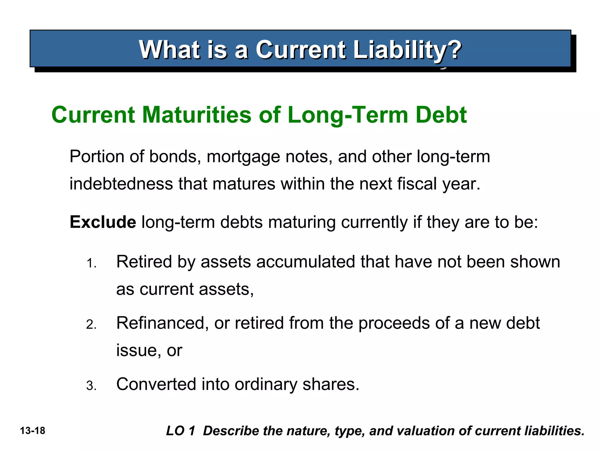 13-18
Portion of bonds, mortgage notes, and other long-term
indebtedness that matures within the next fiscal year.
Exclude long-term debts maturing currently if they are to be:
Current Maturities of Long-Term Debt
What is a Current Liability?What is a Current Liability?What is a Current Liability?What is a Current Liability?
LO 1 Describe the nature, type, and valuation of current liabilities.
1. Retired by assets accumulated that have not been shown
as current assets,
2. Refinanced, or retired from the proceeds of a new debt
issue, or
3. Converted into ordinary shares.
 