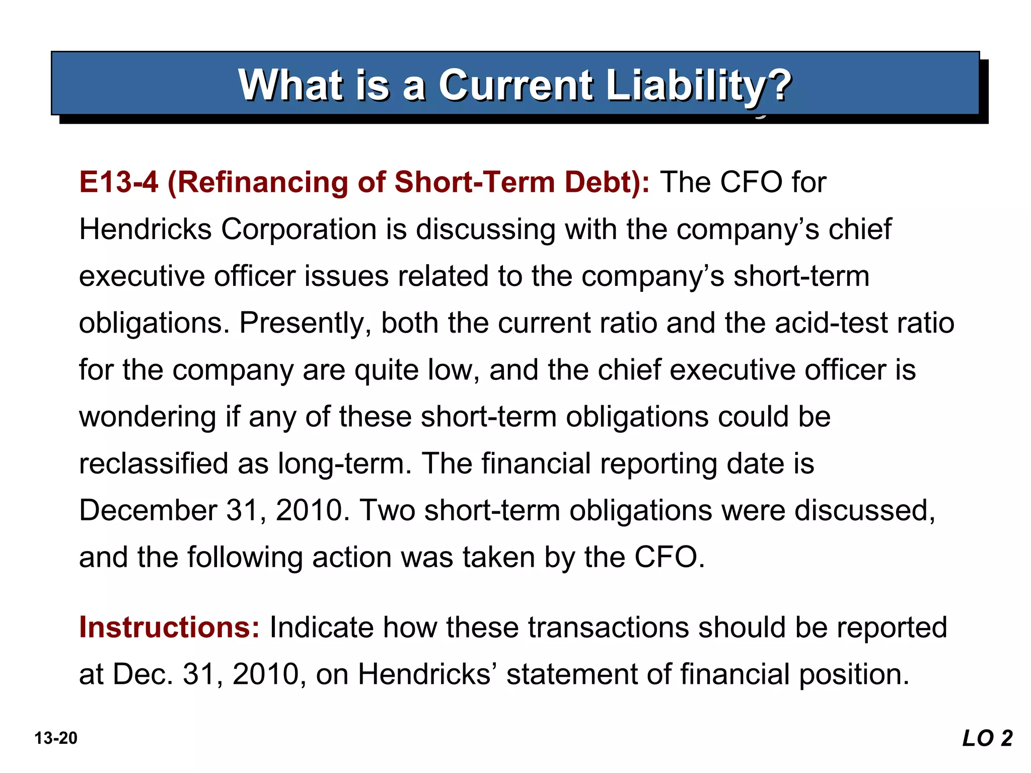 13-20 LO 2
What is a Current Liability?What is a Current Liability?What is a Current Liability?What is a Current Liability?
E13-4 (Refinancing of Short-Term Debt): The CFO for
Hendricks Corporation is discussing with the company’s chief
executive officer issues related to the company’s short-term
obligations. Presently, both the current ratio and the acid-test ratio
for the company are quite low, and the chief executive officer is
wondering if any of these short-term obligations could be
reclassified as long-term. The financial reporting date is
December 31, 2010. Two short-term obligations were discussed,
and the following action was taken by the CFO.
Instructions: Indicate how these transactions should be reported
at Dec. 31, 2010, on Hendricks’ statement of financial position.
 