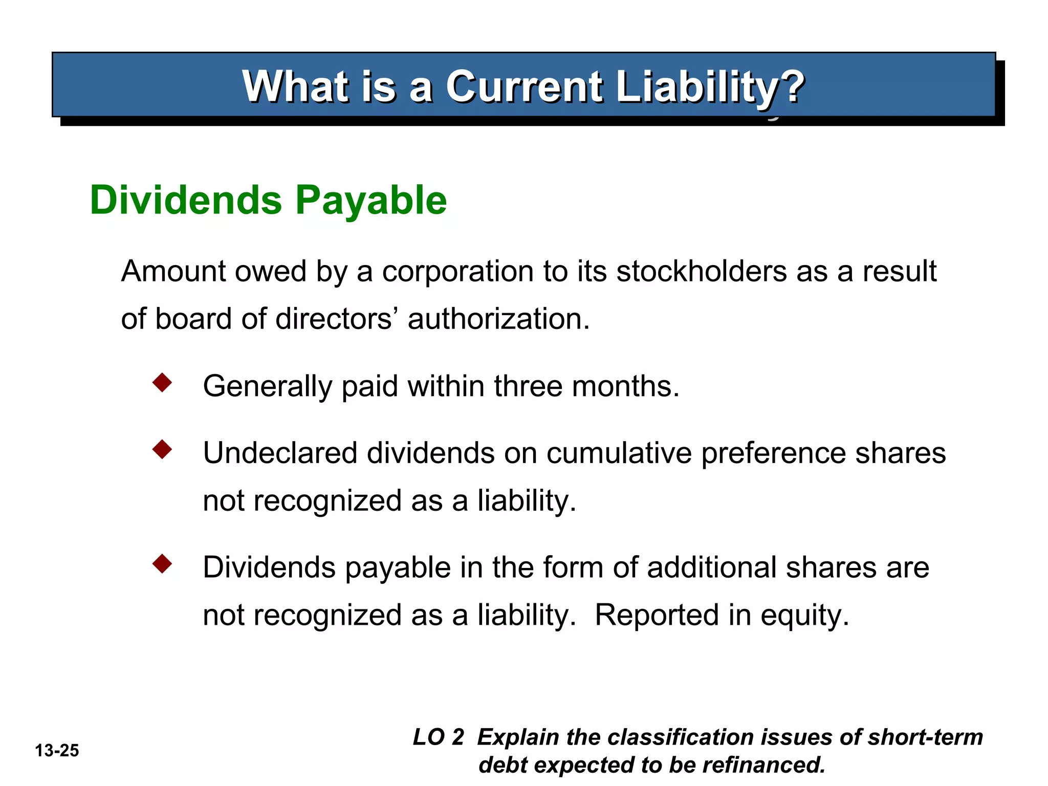 13-25
Amount owed by a corporation to its stockholders as a result
of board of directors’ authorization.
Dividends Payable
What is a Current Liability?What is a Current Liability?What is a Current Liability?What is a Current Liability?
 Generally paid within three months.
 Undeclared dividends on cumulative preference shares
not recognized as a liability.
 Dividends payable in the form of additional shares are
not recognized as a liability. Reported in equity.
LO 2 Explain the classification issues of short-term
debt expected to be refinanced.
 