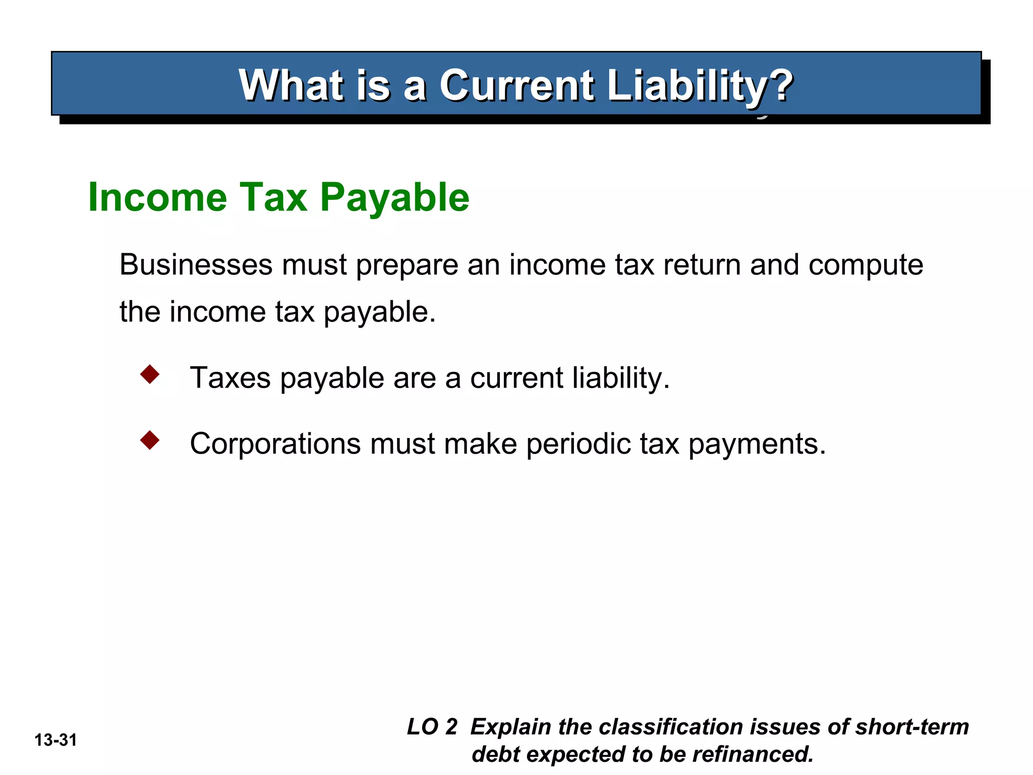 13-31
Businesses must prepare an income tax return and compute
the income tax payable.
Income Tax Payable
What is a Current Liability?What is a Current Liability?What is a Current Liability?What is a Current Liability?
 Taxes payable are a current liability.
 Corporations must make periodic tax payments.
LO 2 Explain the classification issues of short-term
debt expected to be refinanced.
 