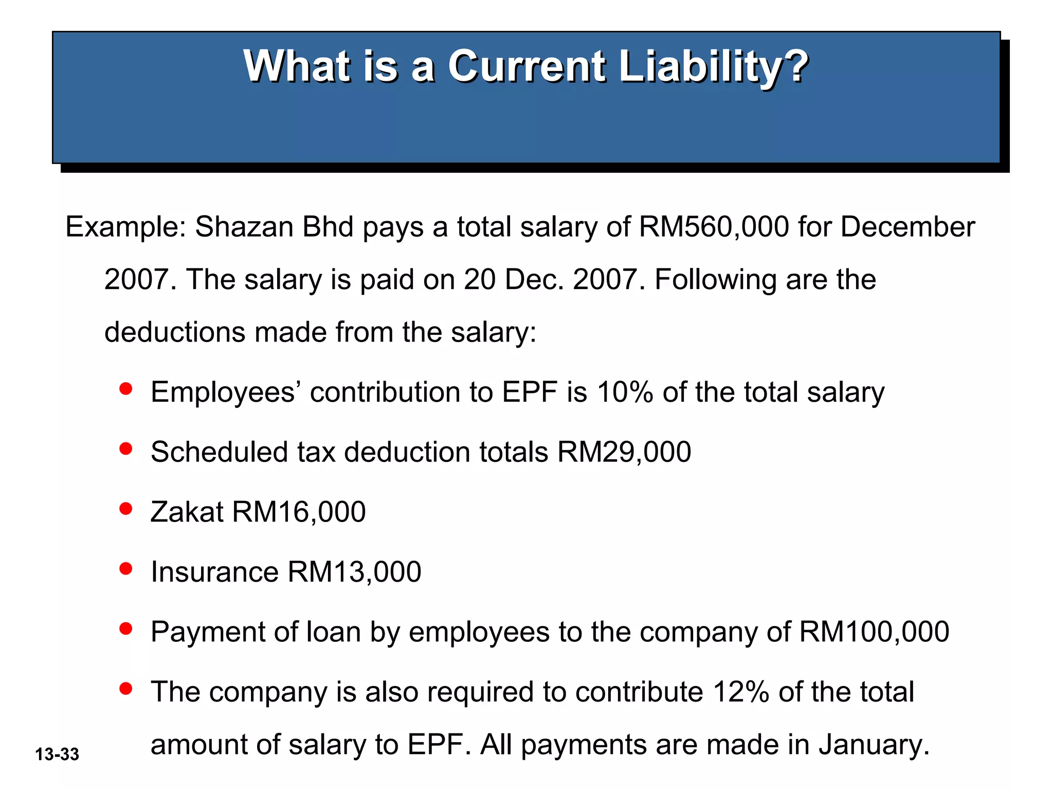 13-33
What is a Current Liability?What is a Current Liability?What is a Current Liability?What is a Current Liability?
Example: Shazan Bhd pays a total salary of RM560,000 for December
2007. The salary is paid on 20 Dec. 2007. Following are the
deductions made from the salary:
 Employees’ contribution to EPF is 10% of the total salary
 Scheduled tax deduction totals RM29,000
 Zakat RM16,000
 Insurance RM13,000
 Payment of loan by employees to the company of RM100,000
 The company is also required to contribute 12% of the total
amount of salary to EPF. All payments are made in January.
 