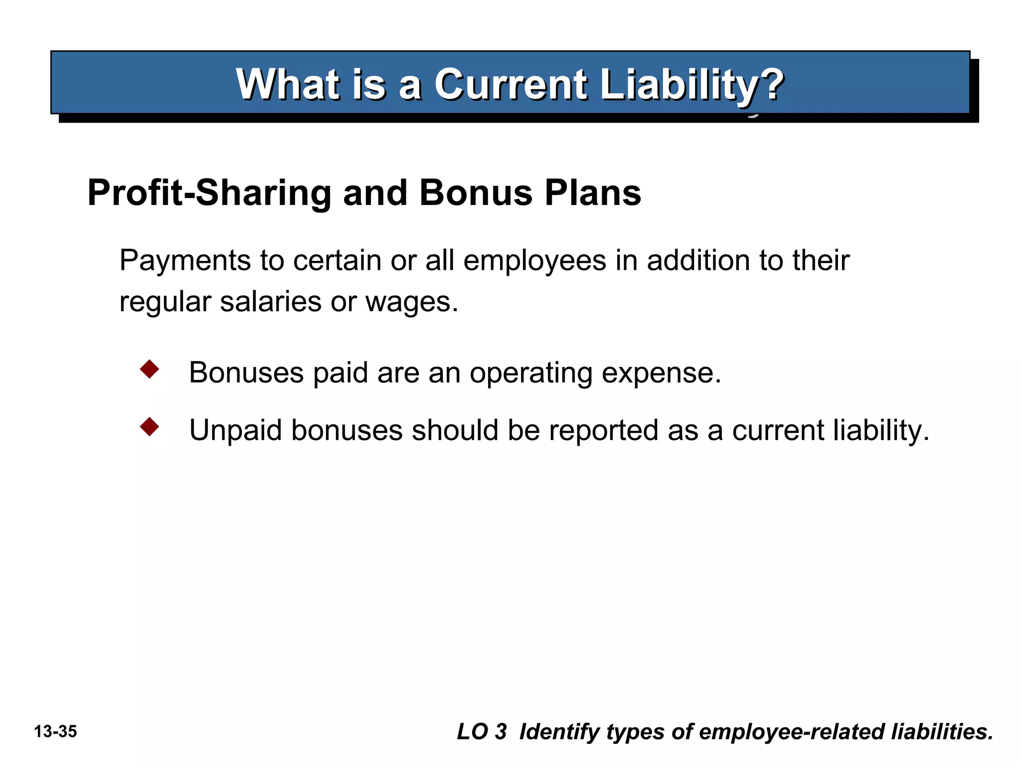 13-35
What is a Current Liability?What is a Current Liability?What is a Current Liability?What is a Current Liability?
LO 3 Identify types of employee-related liabilities.
Payments to certain or all employees in addition to their
regular salaries or wages.
 Bonuses paid are an operating expense.
 Unpaid bonuses should be reported as a current liability.
Profit-Sharing and Bonus Plans
 