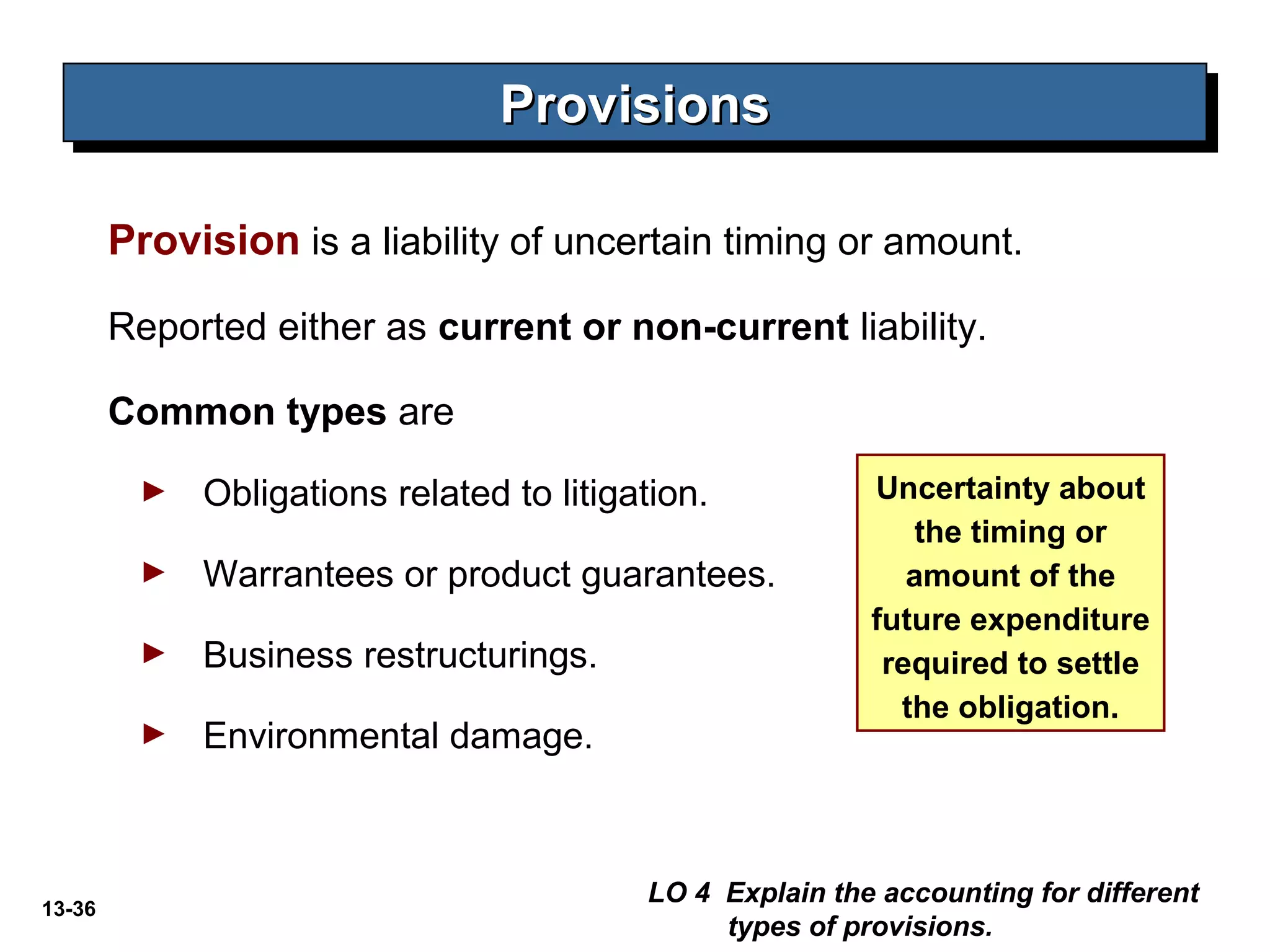13-36
Provision is a liability of uncertain timing or amount.
Reported either as current or non-current liability.
Common types are
► Obligations related to litigation.
► Warrantees or product guarantees.
► Business restructurings.
► Environmental damage.
ProvisionsProvisionsProvisionsProvisions
LO 4 Explain the accounting for different
types of provisions.
Uncertainty about
the timing or
amount of the
future expenditure
required to settle
the obligation.
 