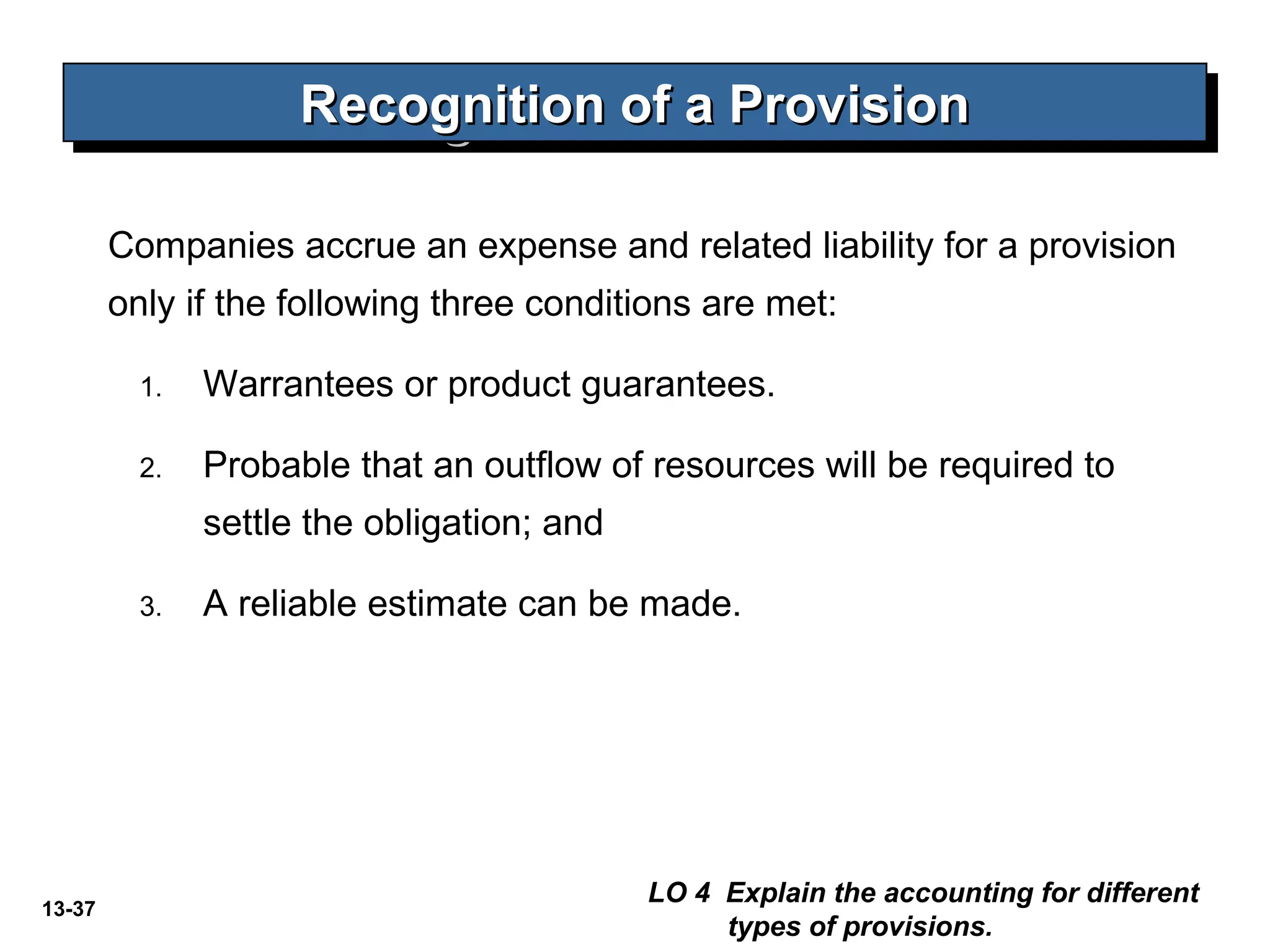 13-37
Companies accrue an expense and related liability for a provision
only if the following three conditions are met:
1. Warrantees or product guarantees.
2. Probable that an outflow of resources will be required to
settle the obligation; and
3. A reliable estimate can be made.
Recognition of a ProvisionRecognition of a ProvisionRecognition of a ProvisionRecognition of a Provision
LO 4 Explain the accounting for different
types of provisions.
 