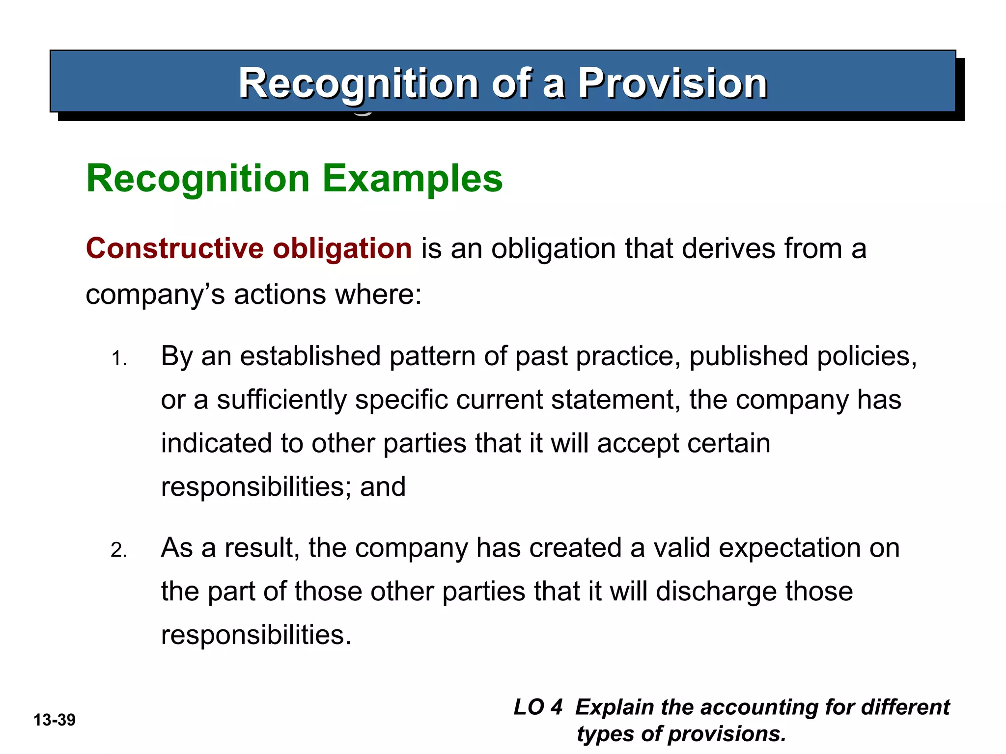 13-39
Constructive obligation is an obligation that derives from a
company’s actions where:
1. By an established pattern of past practice, published policies,
or a sufficiently specific current statement, the company has
indicated to other parties that it will accept certain
responsibilities; and
2. As a result, the company has created a valid expectation on
the part of those other parties that it will discharge those
responsibilities.
Recognition of a ProvisionRecognition of a ProvisionRecognition of a ProvisionRecognition of a Provision
Recognition Examples
LO 4 Explain the accounting for different
types of provisions.
 