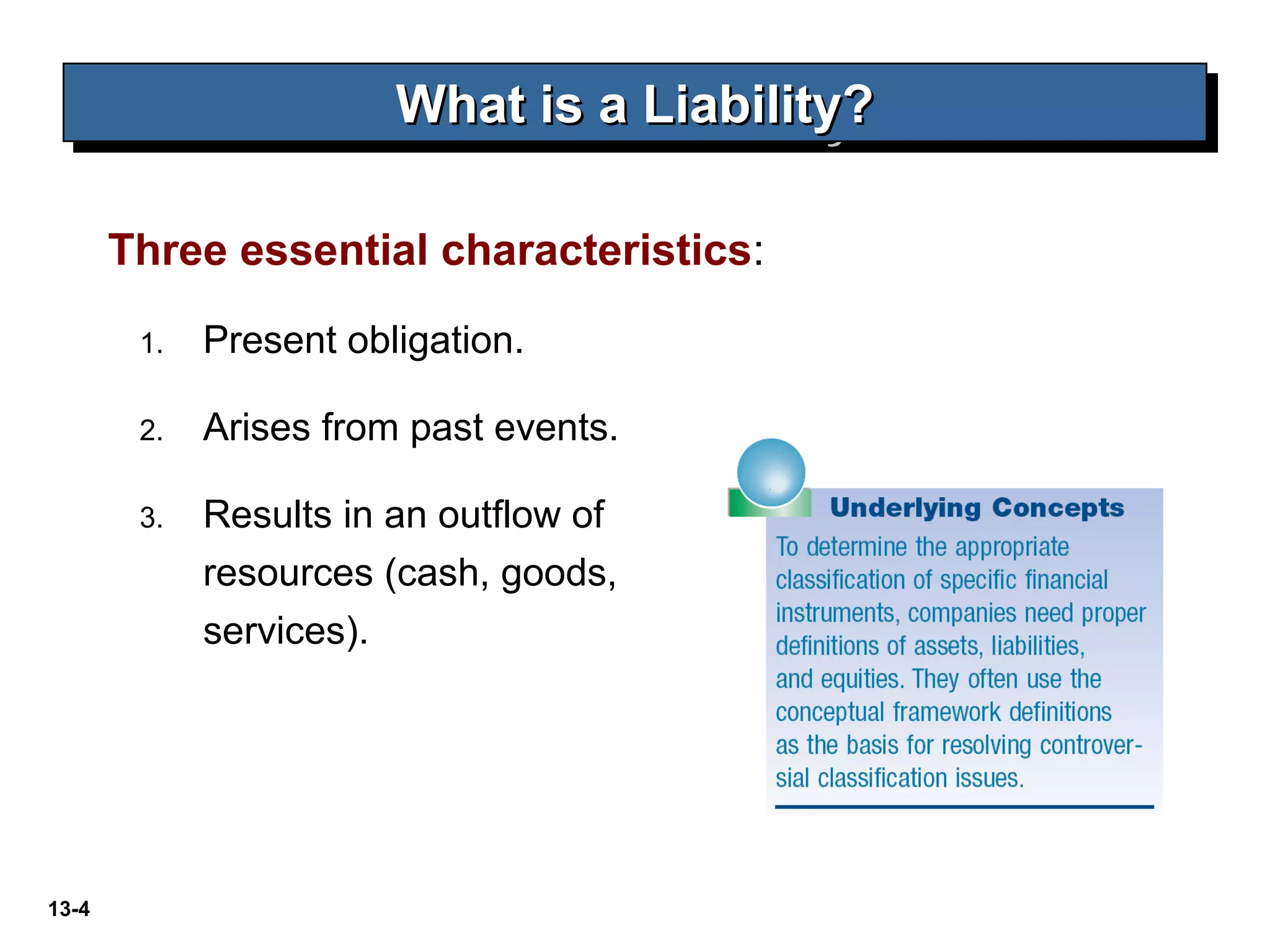 13-4
What is a Liability?What is a Liability?What is a Liability?What is a Liability?
Three essential characteristics:
1. Present obligation.
2. Arises from past events.
3. Results in an outflow of
resources (cash, goods,
services).
 