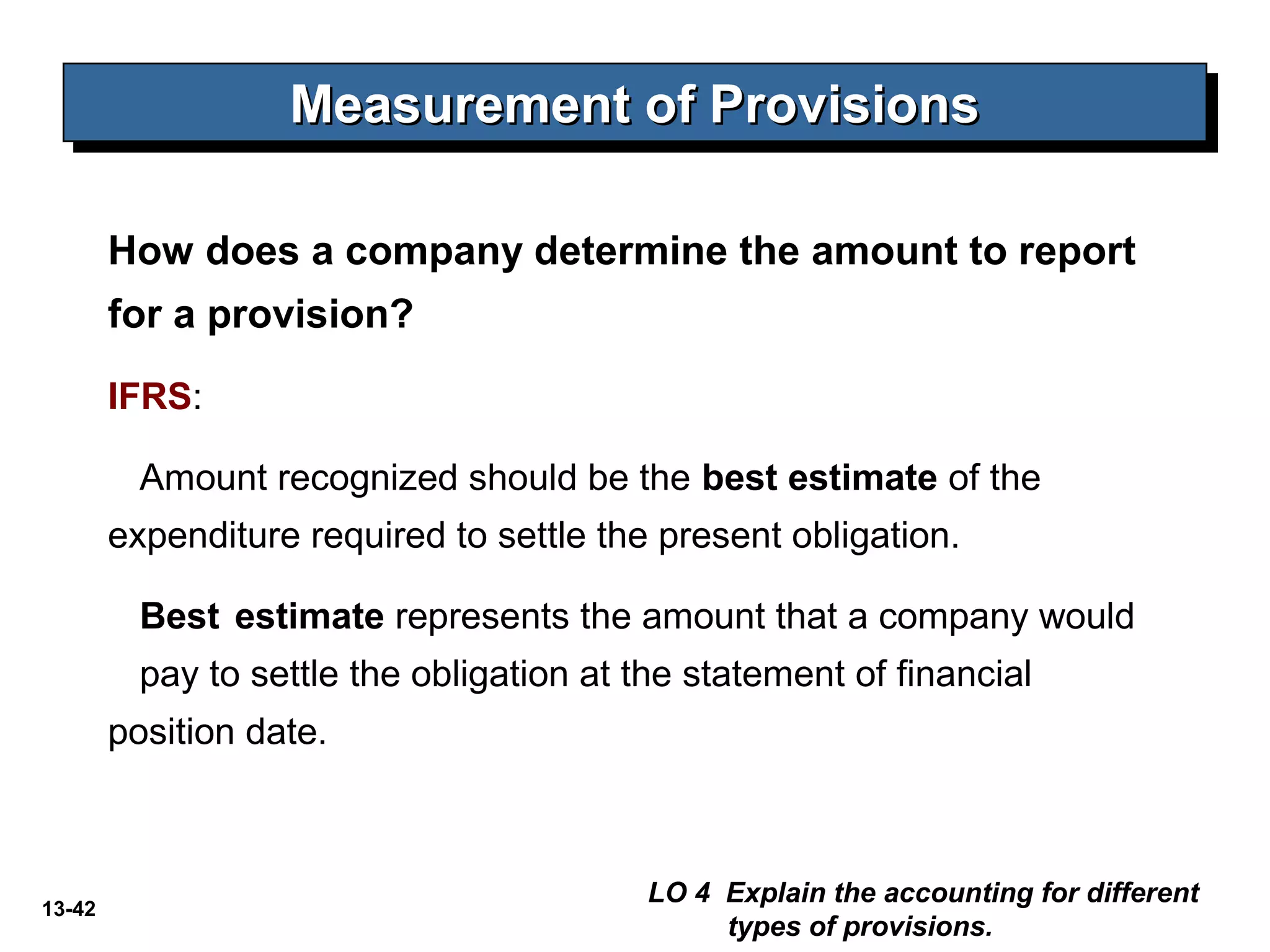 13-42
How does a company determine the amount to report
for a provision?
IFRS:
Amount recognized should be the best estimate of the
expenditure required to settle the present obligation.
Best estimate represents the amount that a company would
pay to settle the obligation at the statement of financial
position date.
Measurement of ProvisionsMeasurement of ProvisionsMeasurement of ProvisionsMeasurement of Provisions
LO 4 Explain the accounting for different
types of provisions.
 