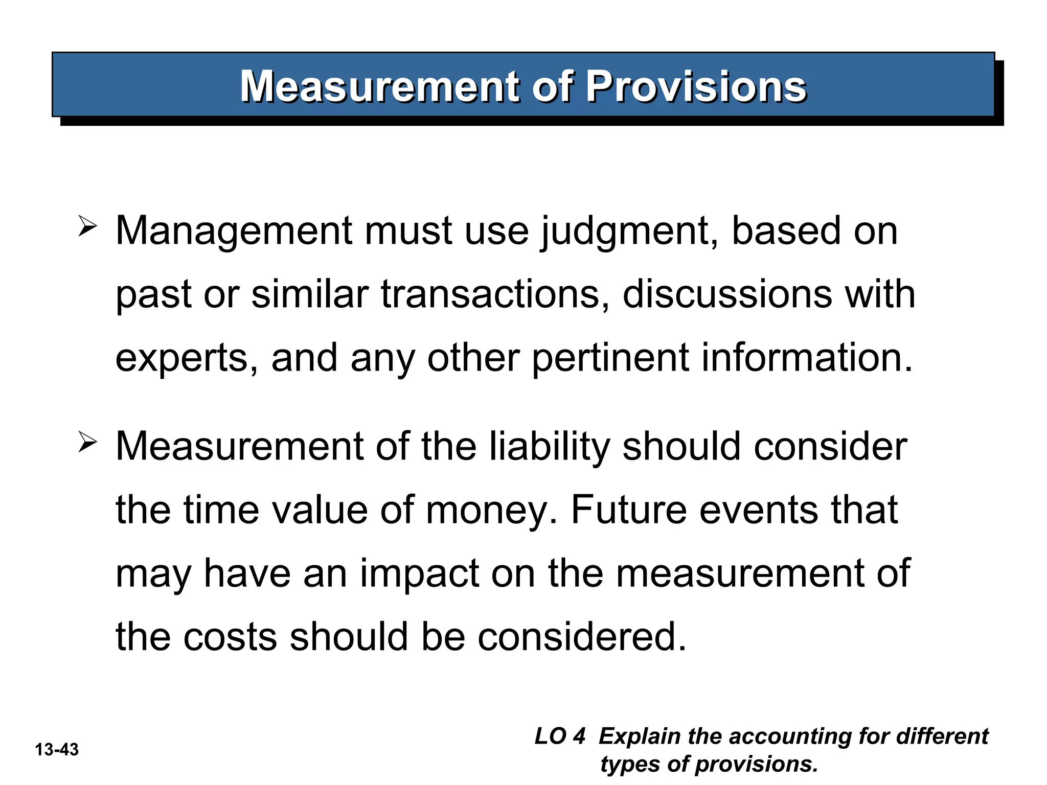 13-43
 Management must use judgment, based on
past or similar transactions, discussions with
experts, and any other pertinent information.
 Measurement of the liability should consider
the time value of money. Future events that
may have an impact on the measurement of
the costs should be considered.
Measurement of ProvisionsMeasurement of ProvisionsMeasurement of ProvisionsMeasurement of Provisions
LO 4 Explain the accounting for different
types of provisions.
 
