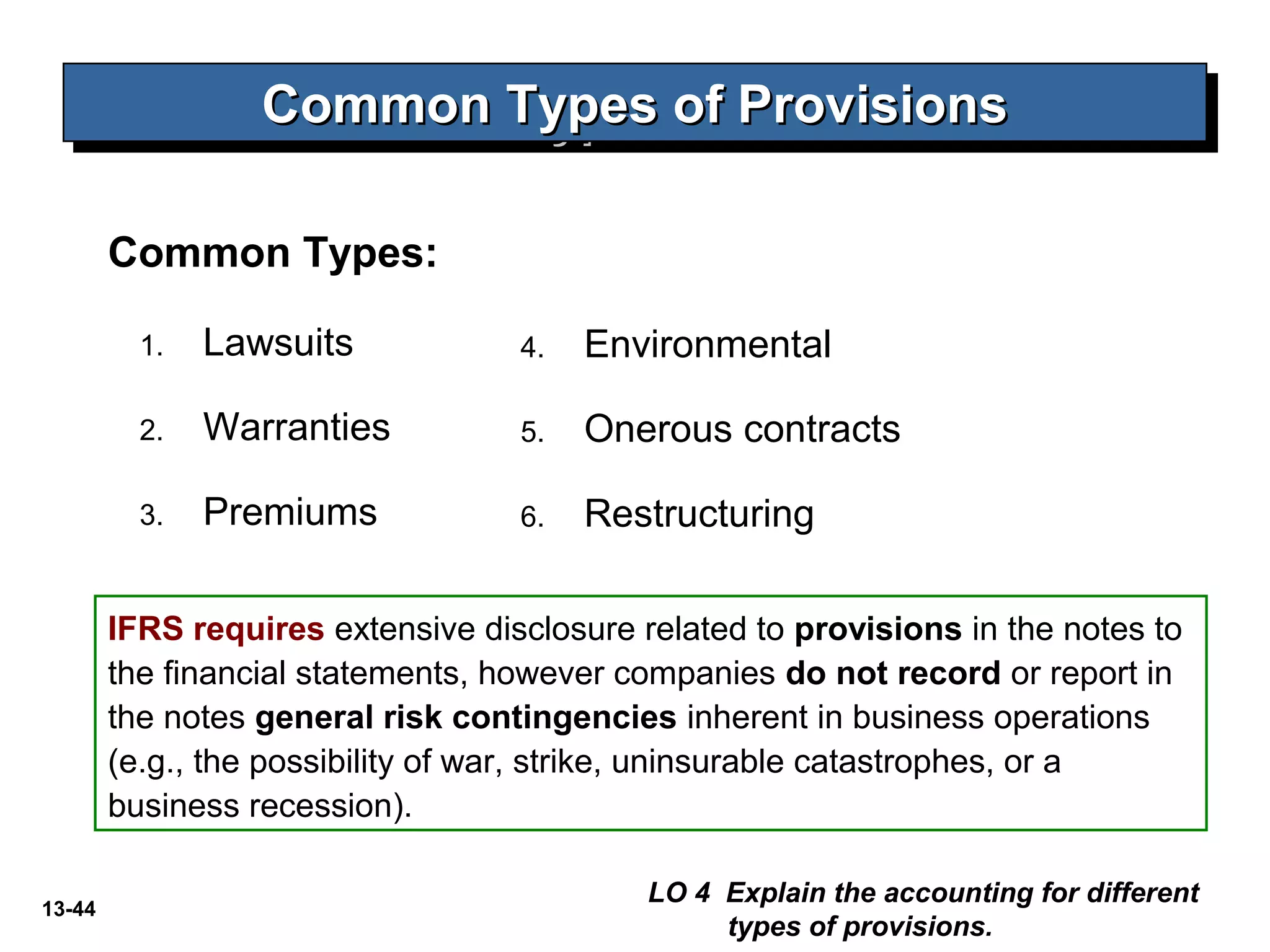 13-44
Common Types:
Common Types of ProvisionsCommon Types of ProvisionsCommon Types of ProvisionsCommon Types of Provisions
LO 4 Explain the accounting for different
types of provisions.
1. Lawsuits
2. Warranties
3. Premiums
4. Environmental
5. Onerous contracts
6. Restructuring
IFRS requires extensive disclosure related to provisions in the notes to
the financial statements, however companies do not record or report in
the notes general risk contingencies inherent in business operations
(e.g., the possibility of war, strike, uninsurable catastrophes, or a
business recession).
 