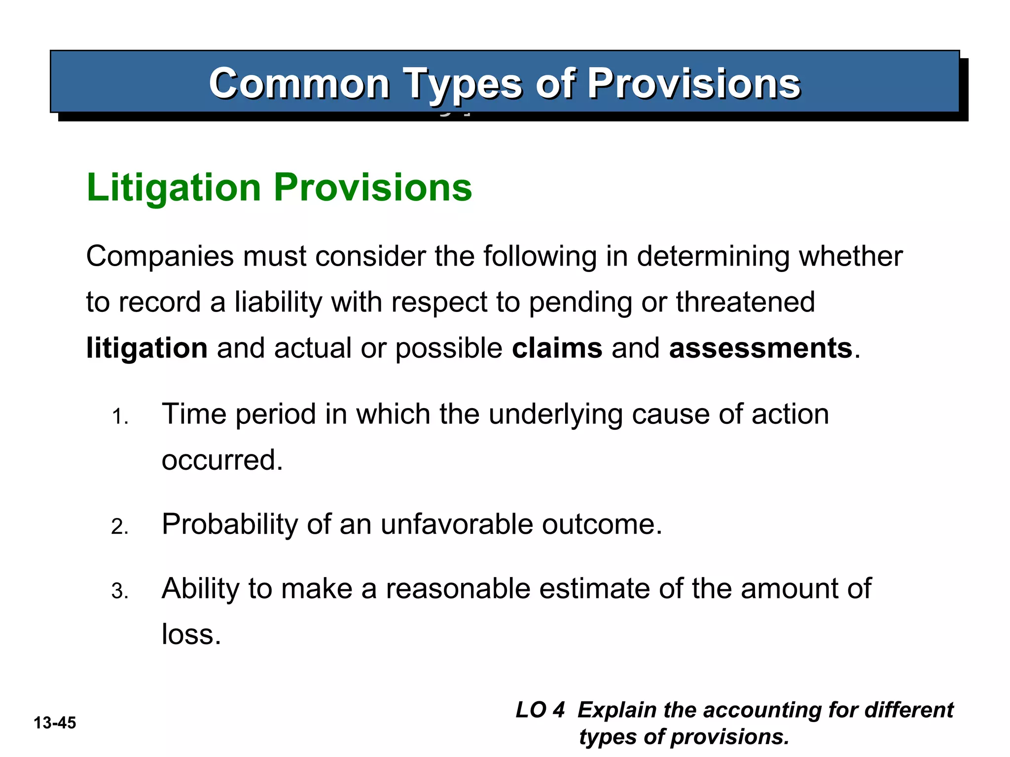 13-45
Litigation Provisions
Common Types of ProvisionsCommon Types of ProvisionsCommon Types of ProvisionsCommon Types of Provisions
LO 4 Explain the accounting for different
types of provisions.
Companies must consider the following in determining whether
to record a liability with respect to pending or threatened
litigation and actual or possible claims and assessments.
1. Time period in which the underlying cause of action
occurred.
2. Probability of an unfavorable outcome.
3. Ability to make a reasonable estimate of the amount of
loss.
 