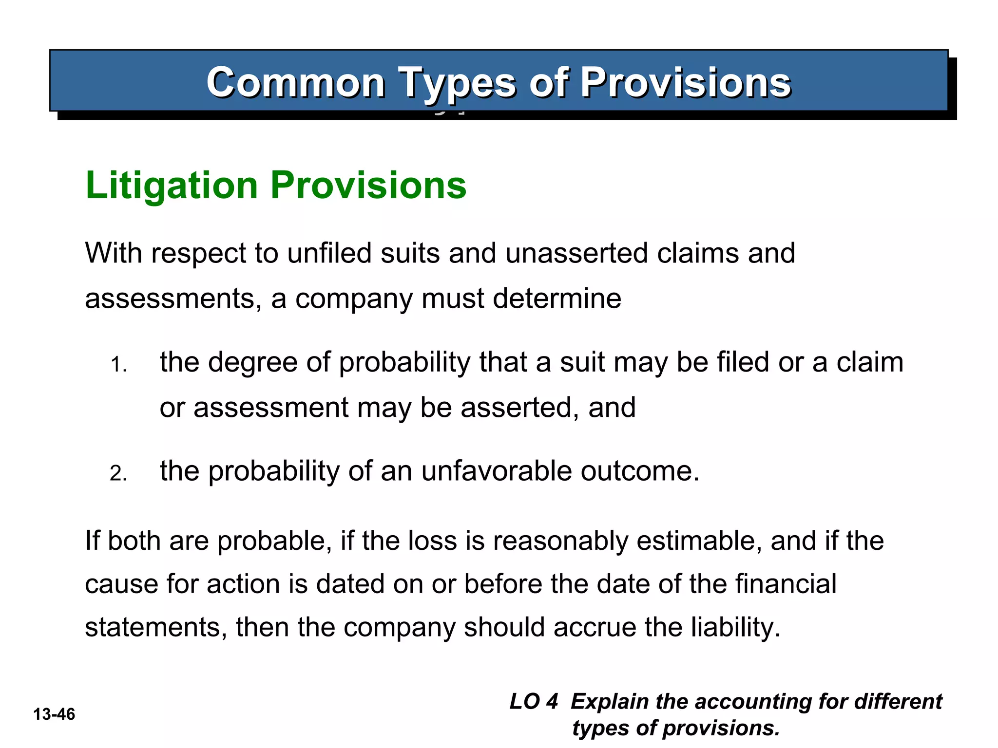 13-46
Litigation Provisions
Common Types of ProvisionsCommon Types of ProvisionsCommon Types of ProvisionsCommon Types of Provisions
LO 4 Explain the accounting for different
types of provisions.
With respect to unfiled suits and unasserted claims and
assessments, a company must determine
1. the degree of probability that a suit may be filed or a claim
or assessment may be asserted, and
2. the probability of an unfavorable outcome.
If both are probable, if the loss is reasonably estimable, and if the
cause for action is dated on or before the date of the financial
statements, then the company should accrue the liability.
 