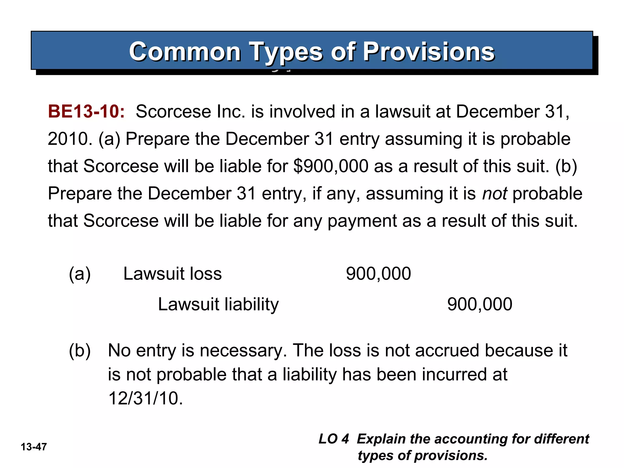 13-47
BE13-10: Scorcese Inc. is involved in a lawsuit at December 31,
2010. (a) Prepare the December 31 entry assuming it is probable
that Scorcese will be liable for $900,000 as a result of this suit. (b)
Prepare the December 31 entry, if any, assuming it is not probable
that Scorcese will be liable for any payment as a result of this suit.
(a) Lawsuit loss 900,000
Lawsuit liability 900,000
(b) No entry is necessary. The loss is not accrued because it
is not probable that a liability has been incurred at
12/31/10.
Common Types of ProvisionsCommon Types of ProvisionsCommon Types of ProvisionsCommon Types of Provisions
LO 4 Explain the accounting for different
types of provisions.
 