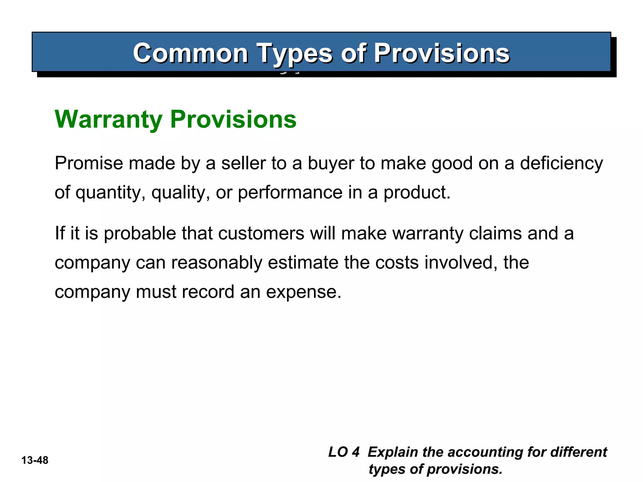 13-48
Warranty Provisions
Common Types of ProvisionsCommon Types of ProvisionsCommon Types of ProvisionsCommon Types of Provisions
LO 4 Explain the accounting for different
types of provisions.
Promise made by a seller to a buyer to make good on a deficiency
of quantity, quality, or performance in a product.
If it is probable that customers will make warranty claims and a
company can reasonably estimate the costs involved, the
company must record an expense.
 