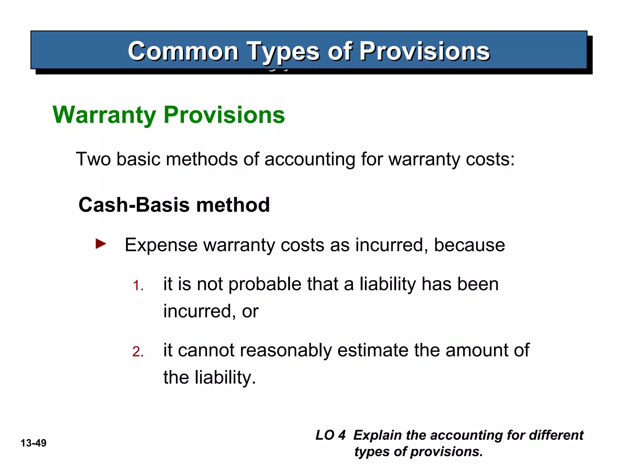 13-49
Two basic methods of accounting for warranty costs:
Cash-Basis method
► Expense warranty costs as incurred, because
1. it is not probable that a liability has been
incurred, or
2. it cannot reasonably estimate the amount of
the liability.
Warranty Provisions
LO 4 Explain the accounting for different
types of provisions.
Common Types of ProvisionsCommon Types of ProvisionsCommon Types of ProvisionsCommon Types of Provisions
 