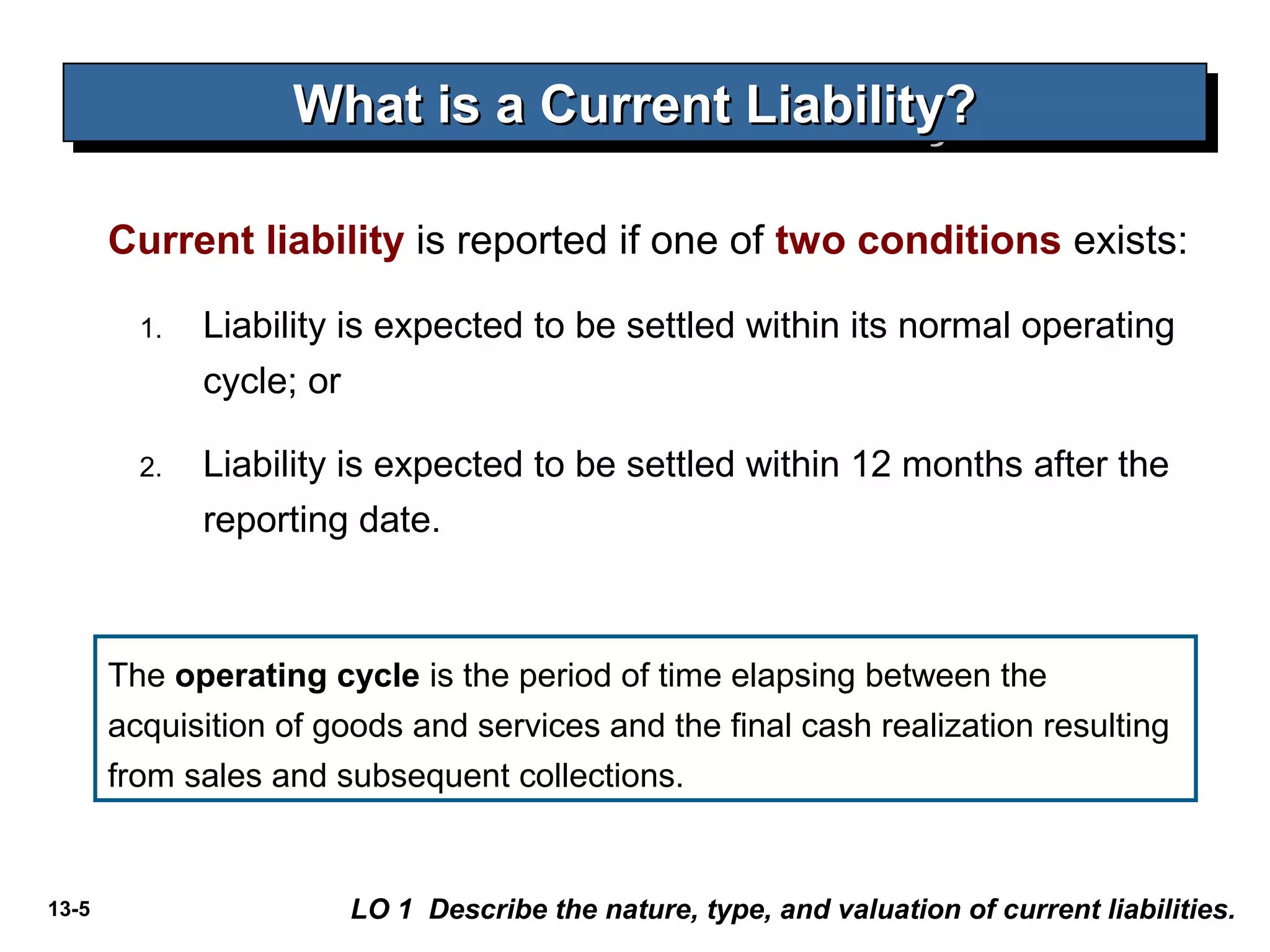 13-5
What is a Current Liability?What is a Current Liability?What is a Current Liability?What is a Current Liability?
Current liability is reported if one of two conditions exists:
1. Liability is expected to be settled within its normal operating
cycle; or
2. Liability is expected to be settled within 12 months after the
reporting date.
LO 1 Describe the nature, type, and valuation of current liabilities.
The operating cycle is the period of time elapsing between the
acquisition of goods and services and the final cash realization resulting
from sales and subsequent collections.
 
