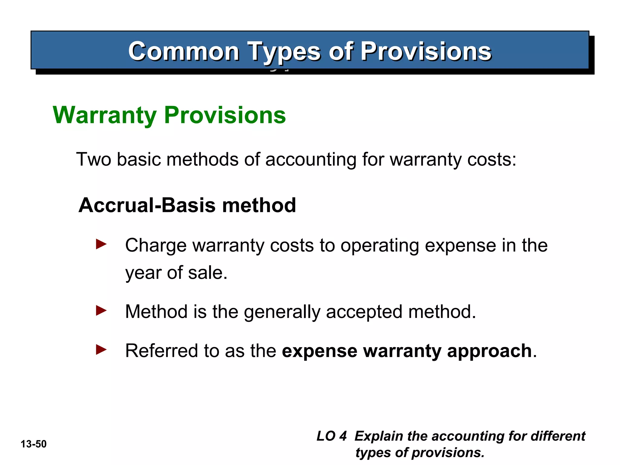 13-50
Two basic methods of accounting for warranty costs:
Accrual-Basis method
► Charge warranty costs to operating expense in the
year of sale.
► Method is the generally accepted method.
► Referred to as the expense warranty approach.
LO 4 Explain the accounting for different
types of provisions.
Common Types of ProvisionsCommon Types of ProvisionsCommon Types of ProvisionsCommon Types of Provisions
Warranty Provisions
 