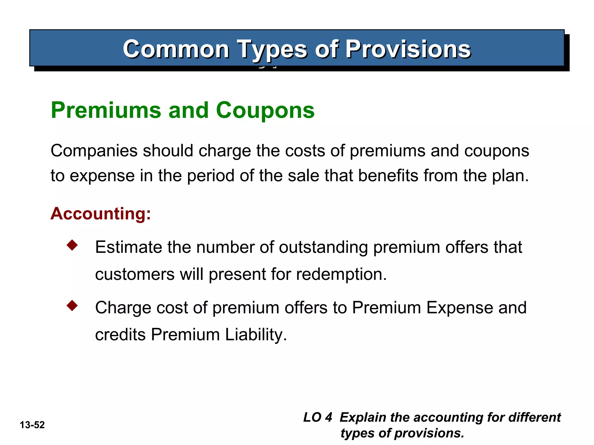13-52
Common Types of ProvisionsCommon Types of ProvisionsCommon Types of ProvisionsCommon Types of Provisions
Companies should charge the costs of premiums and coupons
to expense in the period of the sale that benefits from the plan.
Accounting:
 Estimate the number of outstanding premium offers that
customers will present for redemption.
 Charge cost of premium offers to Premium Expense and
credits Premium Liability.
LO 4 Explain the accounting for different
types of provisions.
Premiums and Coupons
 