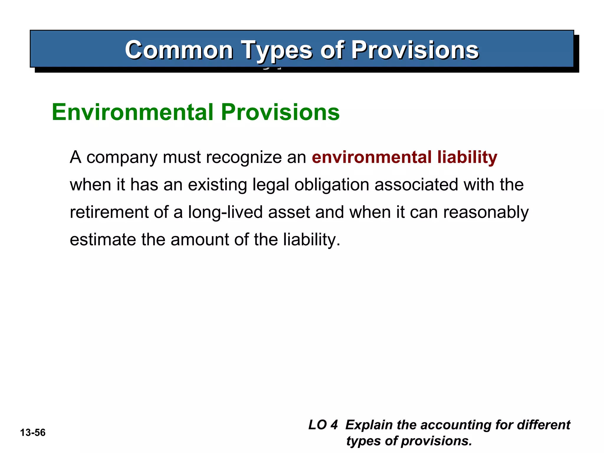 13-56
Common Types of ProvisionsCommon Types of ProvisionsCommon Types of ProvisionsCommon Types of Provisions
A company must recognize an environmental liability
when it has an existing legal obligation associated with the
retirement of a long-lived asset and when it can reasonably
estimate the amount of the liability.
Environmental Provisions
LO 4 Explain the accounting for different
types of provisions.
 