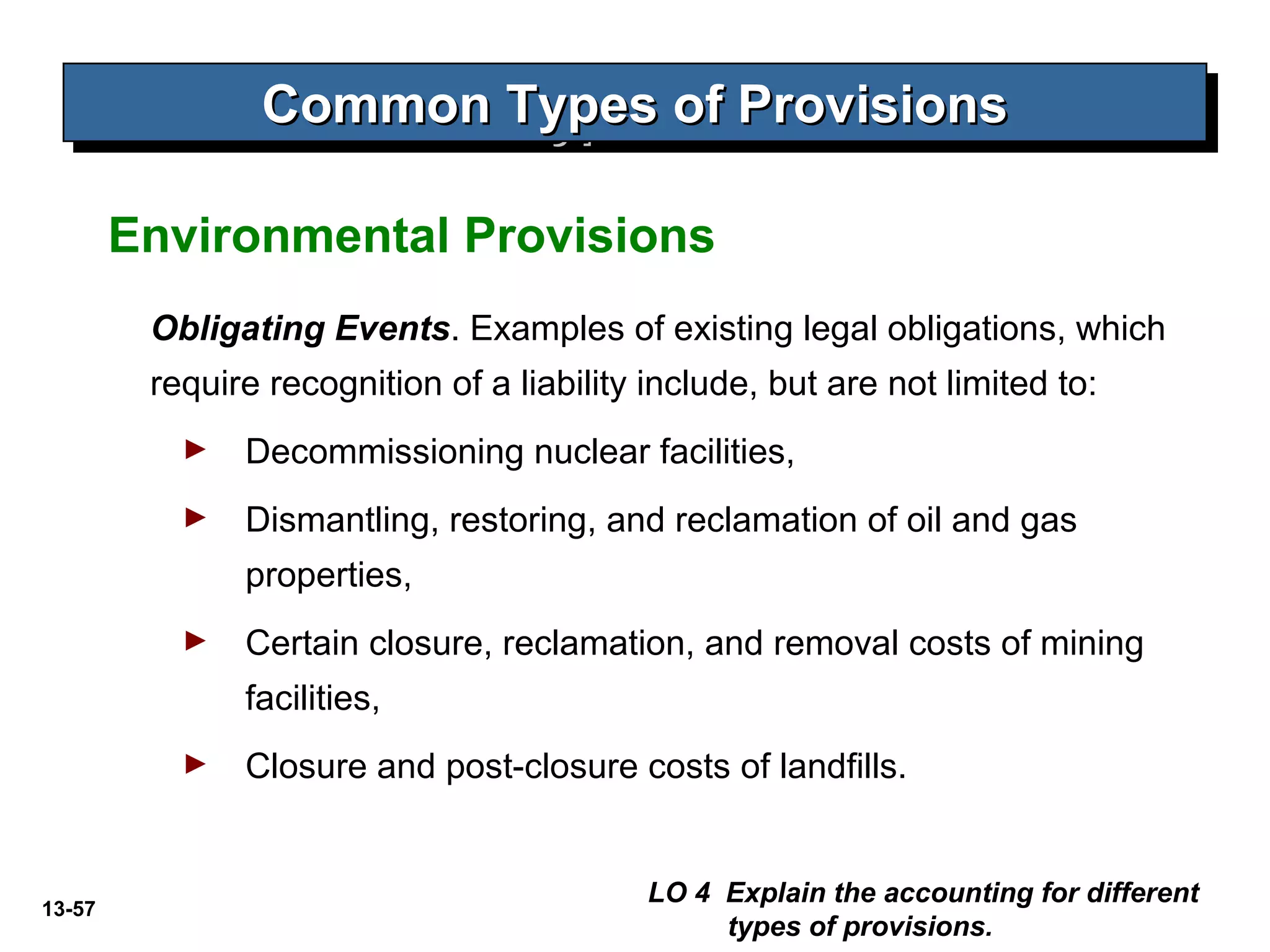 13-57
Common Types of ProvisionsCommon Types of ProvisionsCommon Types of ProvisionsCommon Types of Provisions
Obligating Events. Examples of existing legal obligations, which
require recognition of a liability include, but are not limited to:
► Decommissioning nuclear facilities,
► Dismantling, restoring, and reclamation of oil and gas
properties,
► Certain closure, reclamation, and removal costs of mining
facilities,
► Closure and post-closure costs of landfills.
LO 4 Explain the accounting for different
types of provisions.
Environmental Provisions
 