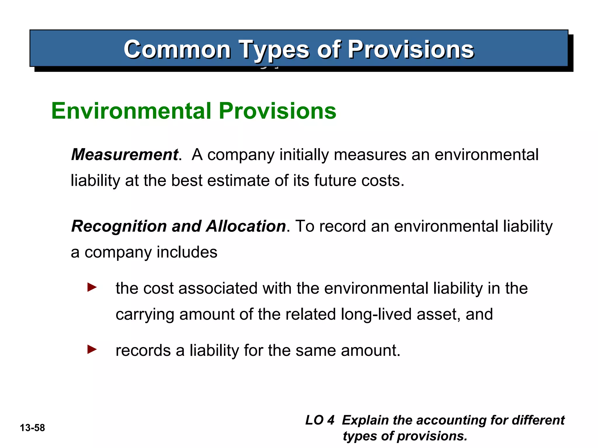 13-58
Common Types of ProvisionsCommon Types of ProvisionsCommon Types of ProvisionsCommon Types of Provisions
Measurement. A company initially measures an environmental
liability at the best estimate of its future costs.
LO 4 Explain the accounting for different
types of provisions.
Environmental Provisions
Recognition and Allocation. To record an environmental liability
a company includes
► the cost associated with the environmental liability in the
carrying amount of the related long-lived asset, and
► records a liability for the same amount.
 